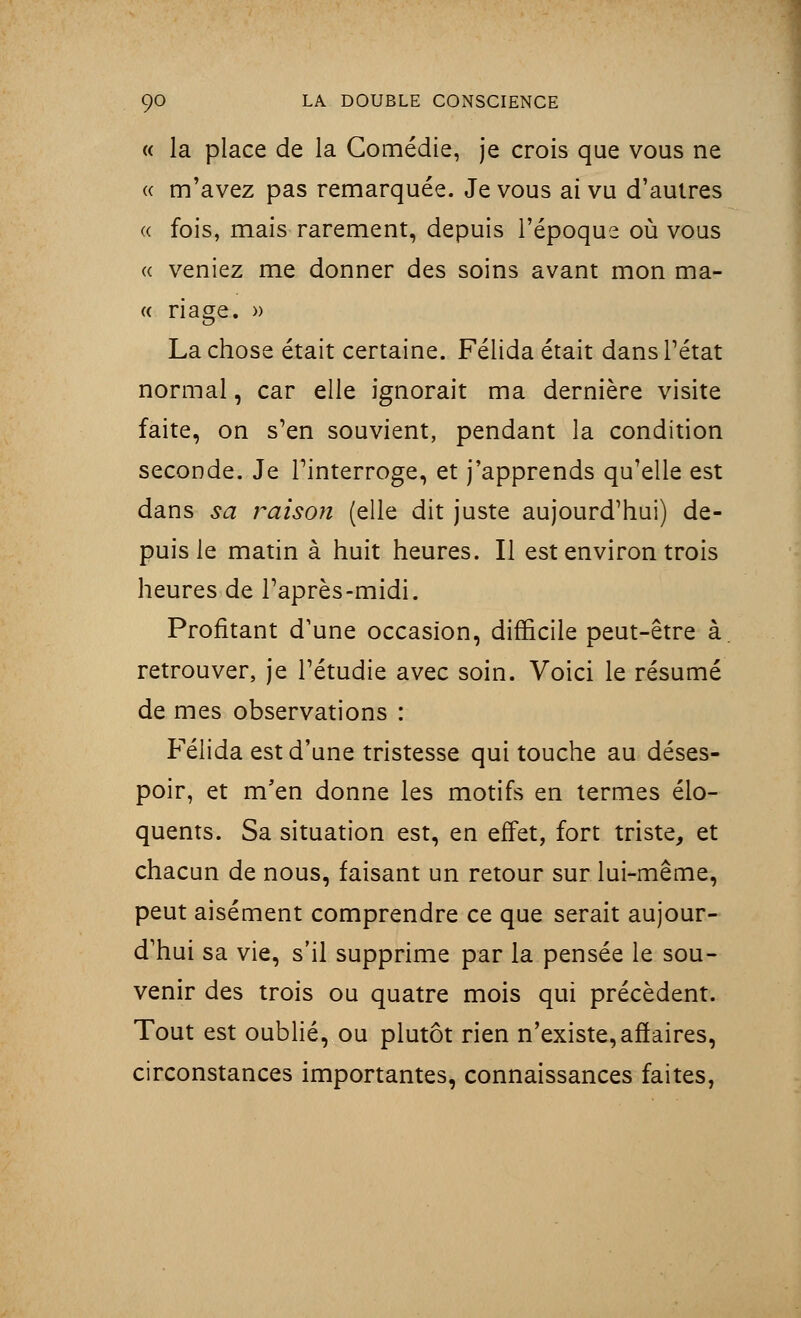« la place de la Comédie, je crois que vous ne « m'avez pas remarquée. Je vous ai vu d'autres « fois, mais rarement, depuis l'époque où vous « veniez me donner des soins avant mon ma- te nage. » La chose était certaine. Félida était dans l'état normal, car elle ignorait ma dernière visite faite, on s'en souvient, pendant la condition seconde. Je l'interroge, et j'apprends qu'elle est dans sa raison (elle dit juste aujourd'hui) de- puis le matin à huit heures. Il est environ trois heures de l'après-midi. Profitant d'une occasion, difficile peut-être à retrouver, je l'étudié avec soin. Voici le résumé de mes observations : Félida est d'une tristesse qui touche au déses- poir, et m'en donne les motifs en termes élo- quents. Sa situation est, en effet, fort triste, et chacun de nous, faisant un retour sur lui-même, peut aisément comprendre ce que serait aujour- d'hui sa vie, s'il supprime par la pensée le sou- venir des trois ou quatre mois qui précèdent. Tout est oublié, ou plutôt rien n'existe, affaires, circonstances importantes, connaissances faites,