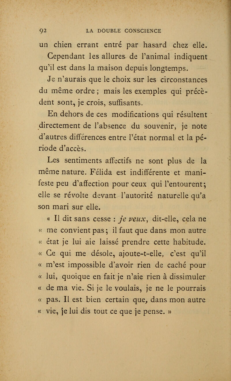 un chien errant entré par hasard chez elle. Cependant les allures de l'animai indiquent qu'il est dans la maison depuis longtemps. Je n'aurais que le choix sur les circonstances du même ordre ; mais les exemples qui précè- dent sont, je crois, suffisants. En dehors de ces modifications qui résultent directement de l'absence du souvenir, je note d'autres différences entre l'état normal et la pé- riode d'accès. Les sentiments affectifs ne sont plus de la même nature. Félida est indifférente et mani- feste peu d'affection pour ceux qui l'entourent; elle se révolte devant l'autorité naturelle qu'a son mari sur elle. « Il dit sans cesse : je veux, dit-elle, cela ne « me convient pas ; il faut que dans mon autre « état je lui aie laissé prendre cette habitude. « Ce qui me désole, ajoute-t-elle, c'est qu'il « m'est impossible d'avoir rien de caché pour « lui, quoique en fait je n'aie rien à dissimuler « de ma vie. Si je le voulais, je ne le pourrais « pas. Il est bien certain que, dans mon autre « vie, je lui dis tout ce que je pense. »