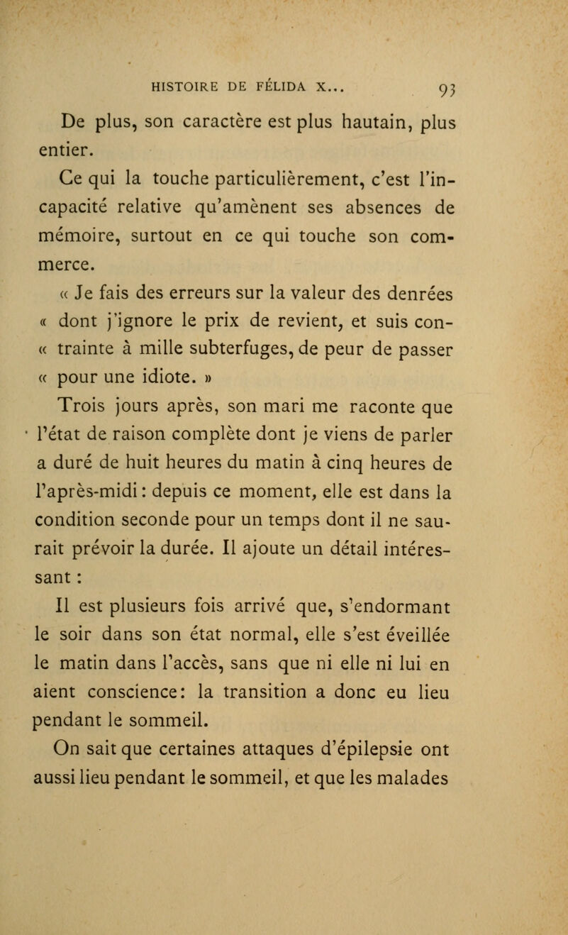 De plus, son caractère est plus hautain, plus entier. Ce qui la touche particulièrement, c'est l'in- capacité relative qu'amènent ses absences de mémoire, surtout en ce qui touche son com- merce. « Je fais des erreurs sur la valeur des denrées « dont j'ignore le prix de revient, et suis con- « trainte à mille subterfuges, de peur de passer « pour une idiote. » Trois jours après, son mari me raconte que • Pétat de raison complète dont je viens de parler a duré de huit heures du matin à cinq heures de l'après-midi: depuis ce moment, elle est dans la condition seconde pour un temps dont il ne sau- rait prévoir la durée. Il ajoute un détail intéres- sant : Il est plusieurs fois arrivé que, s'endormant le soir dans son état normal, elle s'est éveillée le matin dans l'accès, sans que ni elle ni lui en aient conscience: la transition a donc eu lieu pendant le sommeil. On sait que certaines attaques d'épilepsie ont aussi lieu pendant le sommeil, et que les malades