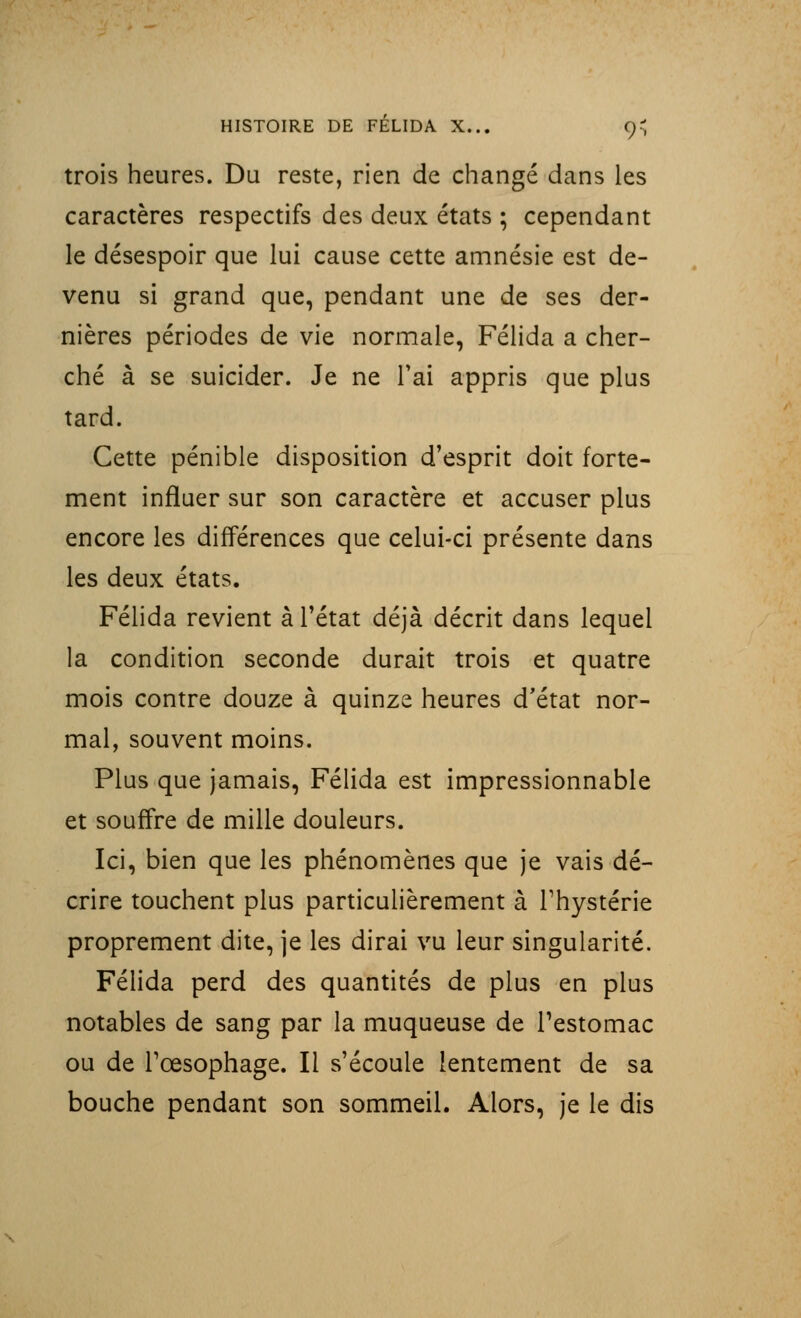trois heures. Du reste, rien de changé dans les caractères respectifs des deux états ; cependant le désespoir que lui cause cette amnésie est de- venu si grand que, pendant une de ses der- nières périodes de vie normale, Félida a cher- ché à se suicider. Je ne l'ai appris que plus tard. Cette pénible disposition d'esprit doit forte- ment influer sur son caractère et accuser plus encore les différences que celui-ci présente dans les deux états. Félida revient à l'état déjà décrit dans lequel la condition seconde durait trois et quatre mois contre douze à quinze heures d'état nor- mal, souvent moins. Plus que jamais, Félida est impressionnable et souffre de mille douleurs. Ici, bien que les phénomènes que je vais dé- crire touchent plus particulièrement à l'hystérie proprement dite, je les dirai vu leur singularité. Félida perd des quantités de plus en plus notables de sang par la muqueuse de l'estomac ou de l'œsophage. Il s'écoule lentement de sa bouche pendant son sommeil. Alors, je le dis