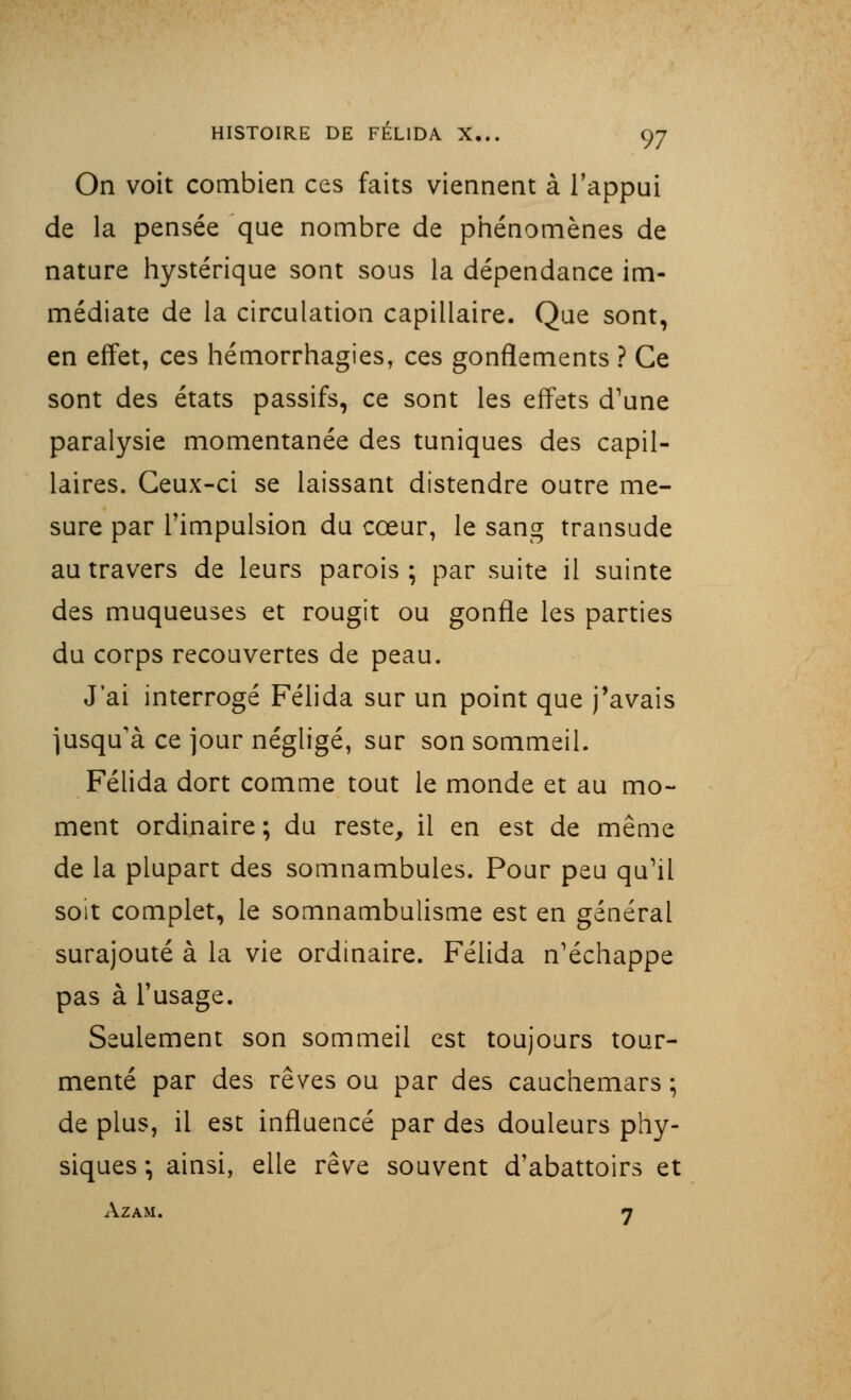 On voit combien ces faits viennent à l'appui de la pensée que nombre de phénomènes de nature hystérique sont sous la dépendance im- médiate de la circulation capillaire. Que sont, en effet, ces hémorrhagies, ces gonflements ? Ce sont des états passifs, ce sont les effets d'une paralysie momentanée des tuniques des capil- laires. Ceux-ci se laissant distendre outre me- sure par l'impulsion du cœur, le sang transude au travers de leurs parois ; par suite il suinte des muqueuses et rougit ou gonfle les parties du corps recouvertes de peau. J'ai interrogé Félida sur un point que j'avais jusqu'à ce jour négligé, sur son sommeil. Félida dort comme tout le monde et au mo- ment ordinaire ; du reste, il en est de même de la plupart des somnambules. Pour peu qu'il soit complet, le somnambulisme est en général surajouté à la vie ordinaire. Félida n'échappe pas à l'usage. Seulement son sommeil est toujours tour- menté par des rêves ou par des cauchemars ; de plus, il est influencé par des douleurs phy- siques *, ainsi, elle rêve souvent d'abattoirs et AZAM. 7