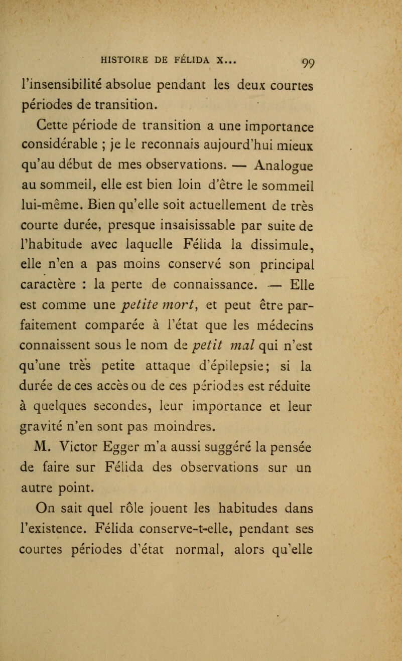 l'insensibilité absolue pendant les deux courtes périodes de transition. Cette période de transition a une importance considérable ; je le reconnais aujourd'hui mieux qu'au début de mes observations. — Analogue au sommeil, elle est bien loin d'être le sommeil lui-même. Bien qu'elle soit actuellement de très courte durée, presque insaisissable par suite de l'habitude avec laquelle Félida la dissimule, elle n'en a pas moins conservé son principal caractère : la perte de connaissance. — Elle est comme une petite mort, et peut être par- faitement comparée à l'état que les médecins connaissent sous le nom de petit mal qui n'est qu'une très petite attaque d'épilepsie; si la durée de ces accès ou de ces périodes est réduite à quelques secondes, leur importance et leur gravité n'en sont pas moindres. M. Victor Egger m'a aussi suggéré la pensée de faire sur Félida des observations sur un autre point. On sait quel rôle jouent les habitudes dans l'existence. Félida conserve-t-elie, pendant ses courtes périodes d'état normal, alors qu'elle