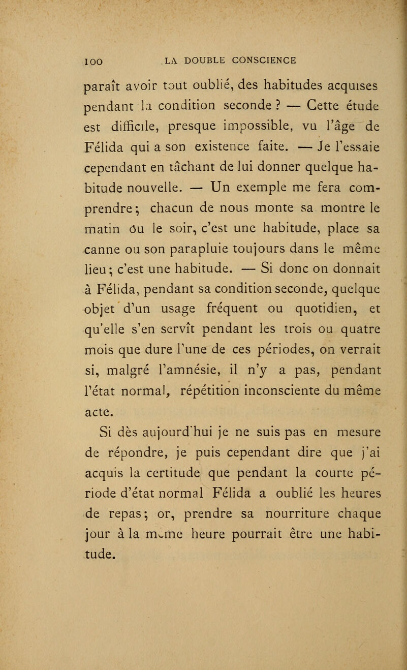 paraît avoir tout oublié, des habitudes acquises pendant la condition seconde ? — Cette étude est difficile, presque impossible, vu l'âge de Félida qui a son existence faite. — Je l'essaie cependant en tâchant de lui donner quelque ha- bitude nouvelle. — Un exemple me fera com- prendre; chacun de nous monte sa montre le matin Ou le soir, c'est une habitude, place sa canne ou son parapluie toujours dans le même lieu; c'est une habitude. — Si donc on donnait à Félida, pendant sa condition seconde, quelque objet d'un usage fréquent ou quotidien, et qu'elle s'en servît pendant les trois ou quatre mois que dure Tune de ces périodes, on verrait si, malgré l'amnésie, il n'y a pas, pendant l'état normal, répétition inconsciente du même acte. Si dès aujourd'hui je ne suis pas en mesure de répondre, je puis cependant dire que j'ai acquis la certitude que pendant la courte pé- riode d'état normal Félida a oublié les heures de repas; or, prendre sa nourriture chaque jour à la m^me heure pourrait être une habi- tude.