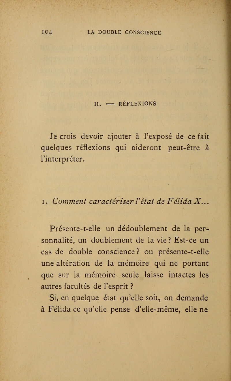 II. RÉFLEXIONS Je crois devoir ajouter à l'exposé de ce fait quelques réflexions qui aideront peut-être à l'interpréter. i. Comment caractériser l'état de Félida X... Présente-t-elle un dédoublement de la per- sonnalité, un doublement de la vie? Est-ce un cas de double conscience ? ou présente-t-elle une altération de la mémoire qui ne portant que sur la mémoire seule laisse intactes les autres facultés de l'esprit ? Si, en quelque état qu'elle soit, on demande à Félida ce qu'elle pense d'elle-même, elle ne