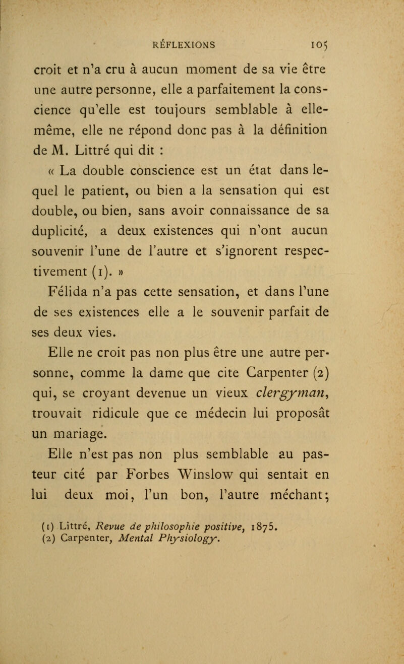 croit et n'a cru à aucun moment de sa vie être une autre personne, elle a parfaitement la cons- cience qu'elle est toujours semblable à elle- même, elle ne répond donc pas à la définition de M. Littré qui dit : « La double conscience est un état dans le- quel le patient, ou bien a la sensation qui est double, ou bien, sans avoir connaissance de sa duplicité, a deux existences qui n'ont aucun souvenir Tune de l'autre et s'ignorent respec- tivement (i). » Félida n'a pas cette sensation, et dans l'une de ses existences elle a le souvenir parfait de ses deux vies. Elle ne croit pas non plus être une autre per- sonne, comme la dame que cite Garpenter (2) qui, se croyant devenue un vieux clergyman, trouvait ridicule que ce médecin lui proposât un mariage. Elle n'est pas non plus semblable au pas- teur cité par Forbes Winslow qui sentait en lui deux moi, l'un bon, l'autre méchant; (i) Littré, Revue de philosophie positive, 1875. (2) Carpenter, Mental Physiology.