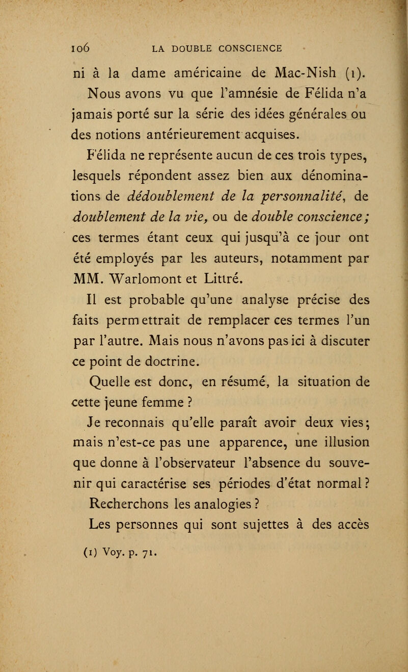 ni à la dame américaine de Mac-Nish (1). Nous avons vu que l'amnésie de Félida n'a jamais porté sur la série des idées générales ou des notions antérieurement acquises. Félida ne représente aucun de ces trois types, lesquels répondent assez bien aux dénomina- tions de dédoublement de la personnalité, de doublement de la vie, ou de double conscience ; ces termes étant ceux qui jusqu'à ce jour ont été employés par les auteurs, notamment par MM. Warlomont et Littré. Il est probable qu'une analyse précise des faits perm ettrait de remplacer ces termes l'un par l'autre. Mais nous n'avons pas ici à discuter ce point de doctrine. Quelle est donc, en résumé, la situation de cette jeune femme ? Je reconnais qu'elle paraît avoir deux vies; mais n'est-ce pas une apparence, une illusion que donne à l'observateur l'absence du souve- nir qui caractérise ses périodes d'état normal ? Recherchons les analogies ? Les personnes qui sont sujettes à des accès