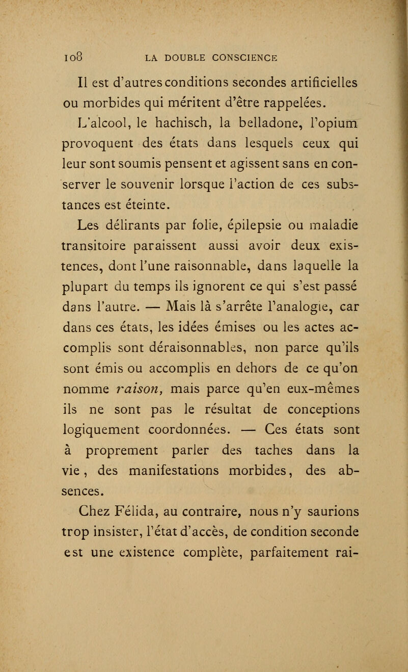 Il est d'autres conditions secondes artificielles ou morbides qui méritent d'être rappelées. L'alcool, le hachisch, la belladone, l'opium provoquent des états dans lesquels ceux qui leur sont soumis pensent et agissent sans en con- server le souvenir lorsque l'action de ces subs- tances est éteinte. Les délirants par folie, épilepsie ou maladie transitoire paraissent aussi avoir deux exis- tences, dont Tune raisonnable, dans laquelle la plupart du temps ils ignorent ce qui s'est passé dans l'autre. — Mais là s'arrête l'analogie, car dans ces états, les idées émises ou les actes ac- complis sont déraisonnables, non parce qu'ils sont émis ou accomplis en dehors de ce qu'on nomme raison, mais parce qu'en eux-mêmes ils ne sont pas le résultat de conceptions logiquement coordonnées. — Ces états sont à proprement parler des taches dans la vie, des manifestations morbides, des ab- sences. Chez Félida, au contraire, nous n'y saurions trop insister, l'état d'accès, de condition seconde est une existence complète, parfaitement rai-