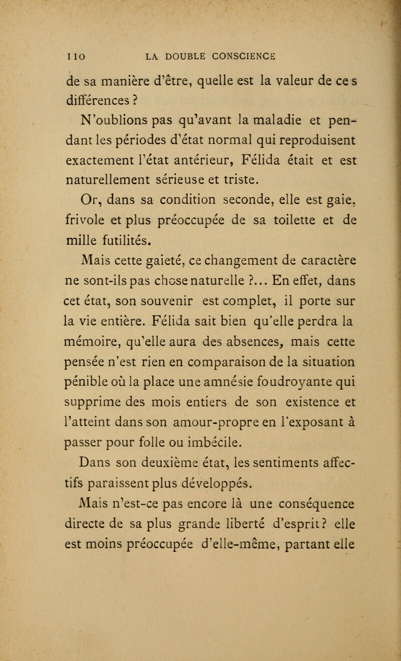 de sa manière d'être, quelle est la valeur de ce s différences ? N'oublions pas qu'avant la maladie et pen- dant les périodes d'état normal qui reproduisent exactement l'état antérieur, Félida était et est naturellement sérieuse et triste. Or, dans sa condition seconde, elle est gaie, frivole et plus préoccupée de sa toilette et de mille futilités. Mais cette gaieté, ce changement de caractère ne sont-ils pas chose naturelle ?... En effet, dans cet état, son souvenir est complet, il porte sur la vie entière. Félida sait bien qu'elle perdra la mémoire, qu'elle aura des absences, mais cette pensée n'est rien en comparaison de la situation pénible où la place une amnésie foudroyante qui supprime des mois entiers de son existence et l'atteint dans son amour-propre en l'exposant à passer pour folle ou imbécile. Dans son deuxième état, les sentiments affec- tifs paraissent plus développés. Mais n'est-ce pas encore là une conséquence directe de sa plus grande liberté d'esprit? elle est moins préoccupée d'elle-même, partant elle