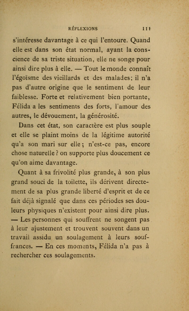 s'intéresse davantage à ce qui l'entoure. Quand elle est dans son état normal, ayant la cons- cience de sa triste situation, elle ne songe pour ainsi dire plus à elle. — Tout le monde connaît l'égoïsme des vieillards et des malades; il n'a pas d'autre origine que le sentiment de leur faiblesse. Forte et relativement bien portante, Félida a les sentiments des forts, l'amour des autres, le dévouement, la générosité. Dans cet état, son caractère est plus souple et elle se plaint moins de la légitime autorité qu'a son mari sur elle ; n'est-ce pas, encore chose naturelle ? on supporte plus doucement ce qu'on aime davantage. Quant à sa frivolité plus grande, à son plus grand souci de la toilette, ils dérivent directe- ment de sa plus grande liberté d'esprit et de ce fait déjà signalé que dans ces périodes ses dou- leurs physiques n'existent pour ainsi dire plus. — Les personnes qui souffrent ne songent pas à leur ajustement et trouvent souvent dans un travail assidu un soulagement à leurs souf- frances. — En ces moments, Félida n'a pas à rechercher ces soulagements.