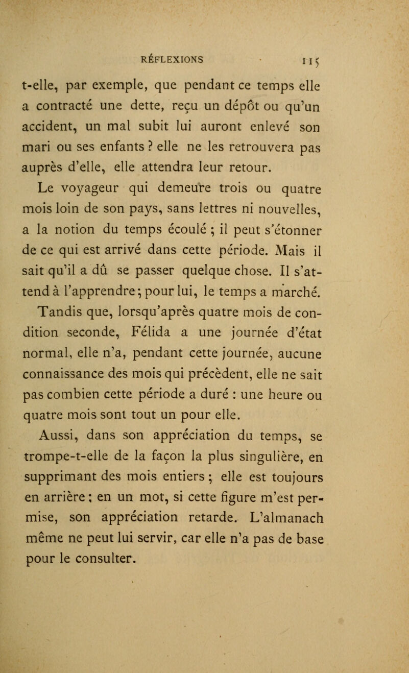 t-elle, par exemple, que pendant ce temps elle a contracté une dette, reçu un dépôt ou qu'un accident, un mal subit lui auront enlevé son mari ou ses enfants ? elle ne les retrouvera pas auprès d'elle, elle attendra leur retour. Le voyageur qui demeure trois ou quatre mois loin de son pays, sans lettres ni nouvelles, a la notion du temps écoulé ; il peut s'étonner de ce qui est arrivé dans cette période. Mais il sait qu'il a dû se passer quelque chose. Il s'at- tend à l'apprendre ; pour lui, le temps a marché. Tandis que, lorsqu'après quatre mois de con- dition seconde, Félida a une journée d'état normal, elle n'a, pendant cette journée, aucune connaissance des mois qui précèdent, elle ne sait pas combien cette période a duré : une heure ou quatre mois sont tout un pour elle. Aussi, dans son appréciation du temps, se trompe-t-elle de la façon la plus singulière, en supprimant des mois entiers ; elle est toujours en arrière ; en un mot, si cette figure m'est per- mise, son appréciation retarde. L'almanach même ne peut lui servir, car elle n'a pas de base pour le consulter.