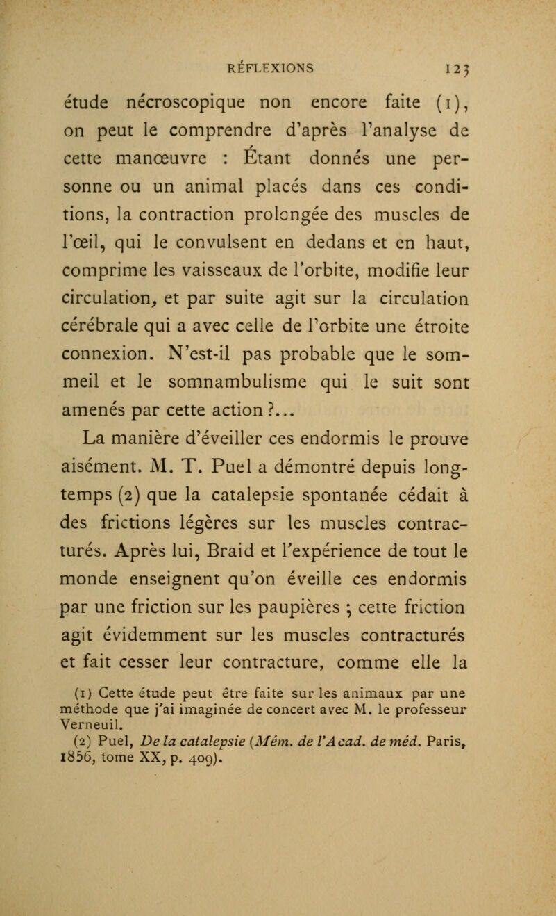 étude nécroscopique non encore faite ( i ), on peut le comprendre d'après l'analyse de cette manœuvre : Etant donnés une per- sonne ou un animal placés dans ces condi- tions, la contraction prolongée des muscles de l'œil, qui le convulsent en dedans et en haut, comprime les vaisseaux de l'orbite, modifie leur circulation, et par suite agit sur la circulation cérébrale qui a avec celle de l'orbite une étroite connexion. N'est-il pas probable que le som- meil et le somnambulisme qui le suit sont amenés par cette action ?... La manière d'éveiller ces endormis le prouve aisément. M. T. Puel a démontré depuis long- temps (2) que la catalepsie spontanée cédait à des frictions légères sur les muscles contrac- tures. Après lui, Braid et l'expérience de tout le monde enseignent qu'on éveille ces endormis par une friction sur les paupières ; cette friction agit évidemment sur les muscles contractures et fait cesser leur contracture, comme elle la (1) Cette étude peut être faite sur les animaux par une méthode que j'ai imaginée de concert avec M. le professeur Verneuil. (2) Puel, De la catalepsie (Mém. de VAcad. de méd. Paris, l856, tome XX, p. 409).