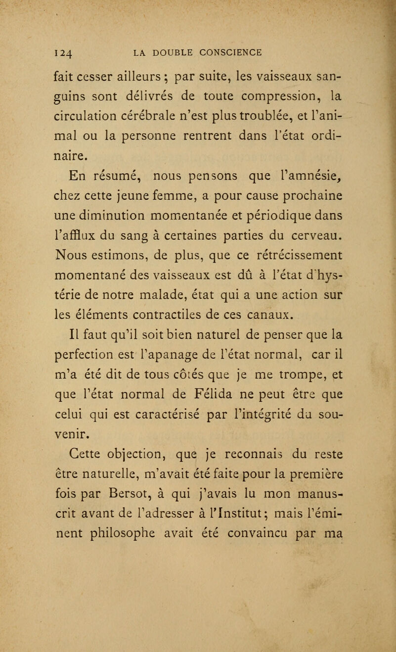 fait cesser ailleurs ; par suite, les vaisseaux san- guins sont délivrés de toute compression, la circulation cérébrale n'est plus troublée, et rani- mai ou la personne rentrent dans l'état ordi- naire. En résumé, nous pensons que l'amnésie, chez cette jeune femme, a pour cause prochaine une diminution momentanée et périodique dans l'afflux du sang à certaines parties du cerveau. Nous estimons, de plus, que ce rétrécissement momentané des vaisseaux est dû à l'état d'hys- térie de notre malade, état qui a une action sur les éléments contractiles de ces canaux. Il faut qu'il soit bien naturel de penser que la perfection est l'apanage de l'état normal, car il m'a été dit de tous côiés que je me trompe, et que l'état normal de Félida ne peut être que celui qui est caractérisé par l'intégrité du sou- venir. Cette objection, que je reconnais du reste être naturelle, m'avait été faite pour la première fois par Bersot, à qui j'avais lu mon manus- crit avant de l'adresser à l'Institut; mais l'émi- nent philosophe avait été convaincu par ma