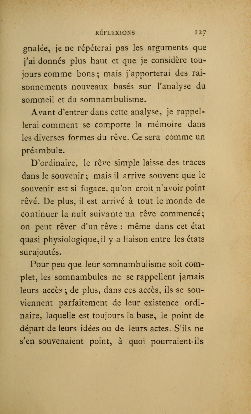 gnalée, je ne répéterai pas les arguments que fai donnés plus haut et que je considère tou- jours comme bons ; mais j'apporterai des rai- sonnements nouveaux basés sur l'analyse du sommeil et du somnambulisme. Avant d'entrer dans cette analyse, je rappel- lerai comment se comporte la mémoire dans les diverses formes du rêve. Ce sera comme un préambule. D'ordinaire, le rêve simple laisse des traces dans le souvenir; mais il arrive souvent que le souvenir est si fugace, qu'on croit n'avoir point rêvé. De plus, il est arrivé à tout le monde de continuer la nuit suivante un rêve commencé; on peut rêver d'un rêve : même dans cet état quasi physiologique,il y a liaison entre les états surajoutés. Pour peu que leur somnambulisme soit com- plet, les somnambules ne se rappellent jamais leurs accès ; de plus, dans ces accès, ils se sou- viennent parfaitement de leur existence ordi- naire, laquelle est toujours la base, le point de départ de leurs idées ou de leurs actes. S'ils ne s'en souvenaient point, à quoi pourraient-ils