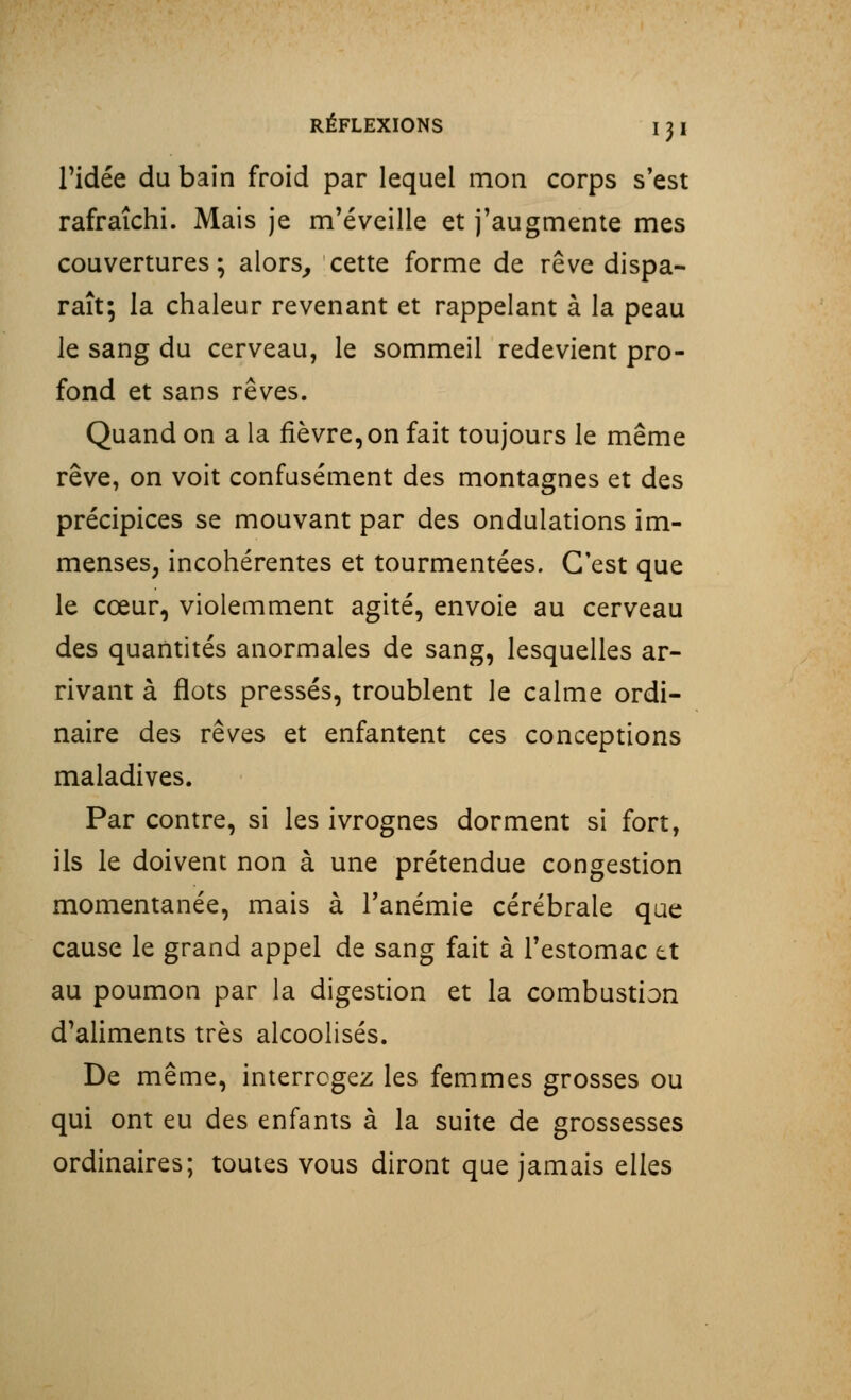 l'idée du bain froid par lequel mon corps s'est rafraîchi. Mais je m'éveille et j'augmente mes couvertures; alors, cette forme de rêve dispa- raît; la chaleur revenant et rappelant à la peau le sang du cerveau, le sommeil redevient pro- fond et sans rêves. Quand on a la fièvre,on fait toujours le même rêve, on voit confusément des montagnes et des précipices se mouvant par des ondulations im- menses, incohérentes et tourmentées. C'est que le cœur, violemment agité, envoie au cerveau des quantités anormales de sang, lesquelles ar- rivant à flots pressés, troublent le calme ordi- naire des rêves et enfantent ces conceptions maladives. Par contre, si les ivrognes dorment si fort, ils le doivent non à une prétendue congestion momentanée, mais à l'anémie cérébrale que cause le grand appel de sang fait à l'estomac et au poumon par la digestion et la combustion d'aliments très alcoolisés. De même, interrogez les femmes grosses ou qui ont eu des enfants à la suite de grossesses ordinaires; toutes vous diront que jamais elles