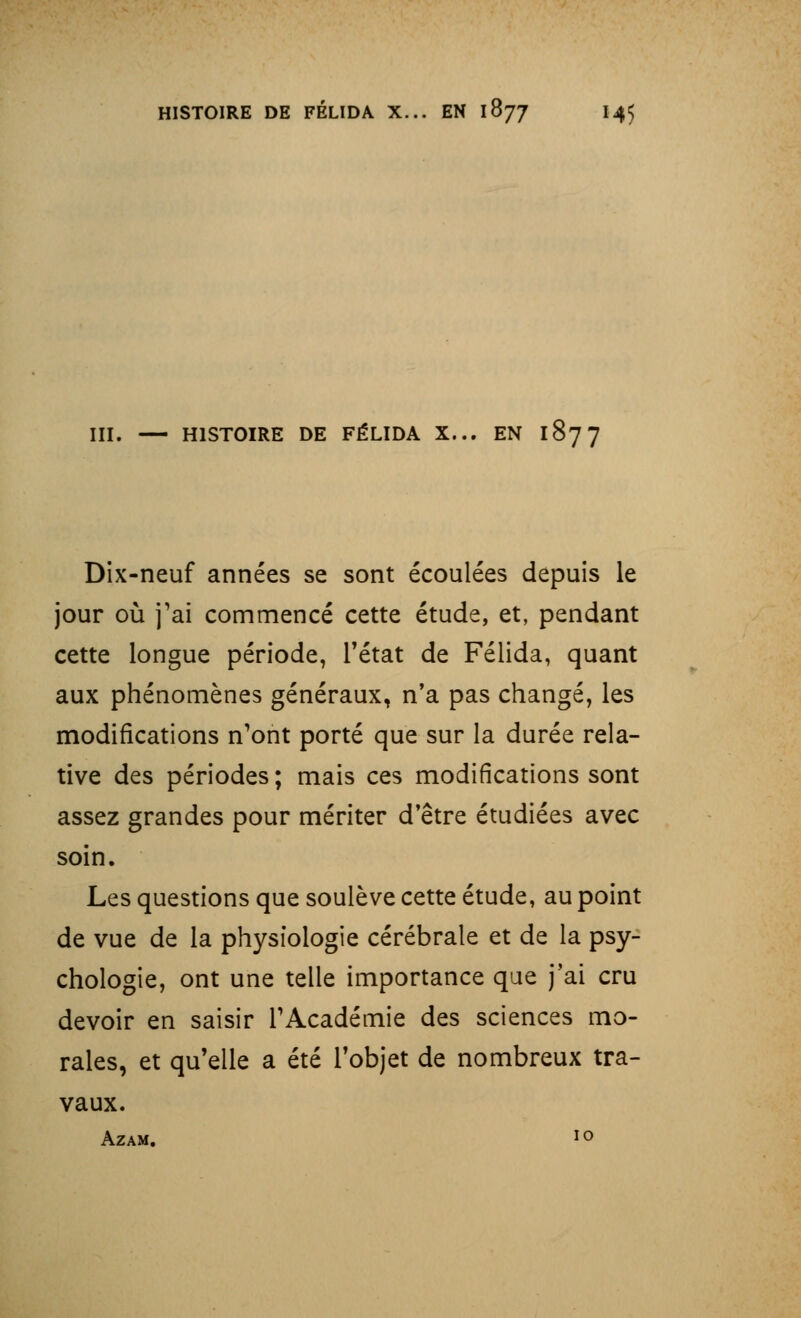 III. — HISTOIRE DE FÉLIDA X... EN 1877 Dix-neuf années se sont écoulées depuis le jour où j'ai commencé cette étude, et, pendant cette longue période, l'état de Félida, quant aux phénomènes généraux, n'a pas changé, les modifications n'ont porté que sur la durée rela- tive des périodes; mais ces modifications sont assez grandes pour mériter d'être étudiées avec soin. Les questions que soulève cette étude, au point de vue de la physiologie cérébrale et de la psy- chologie, ont une telle importance que j'ai cru devoir en saisir l'Académie des sciences mo- rales, et qu'elle a été l'objet de nombreux tra- vaux. AZAM. 1 o