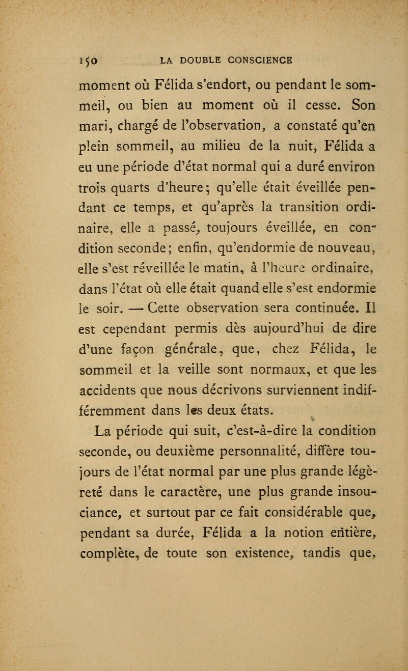 moment où Félida s'endort, ou pendant le som- meil, ou bien au moment où il cesse. Son mari, chargé de l'observation, a constaté qu'en plein sommeil, au milieu de la nuit, Félida a eu une période d'état normal qui a duré environ trois quarts d'heure; qu'elle était éveillée pen- dant ce temps, et qu'après la transition ordi- naire, elle a passé, toujours éveillée, en con- dition seconde; enfin, qu'endormie de nouveau, elle s'est réveillée le matin, à l'heure ordinaire, dans l'état où elle était quand elle s'est endormie le soir. — Cette observation sera continuée. Il est cependant permis dès aujourd'hui de dire d'une façon générale, que, chez Félida, le sommeil et la veille sont normaux, et que les accidents que nous décrivons surviennent indif- féremment dans les deux états. La période qui suit, c'est-à-dire la condition seconde, ou deuxième personnalité, diffère tou- jours de l'état normal par une plus grande légè- reté dans le caractère, une plus grande insou- ciance, et surtout par ce fait considérable que, pendant sa durée, Félida a la notion entière, complète, de toute son existence, tandis que,