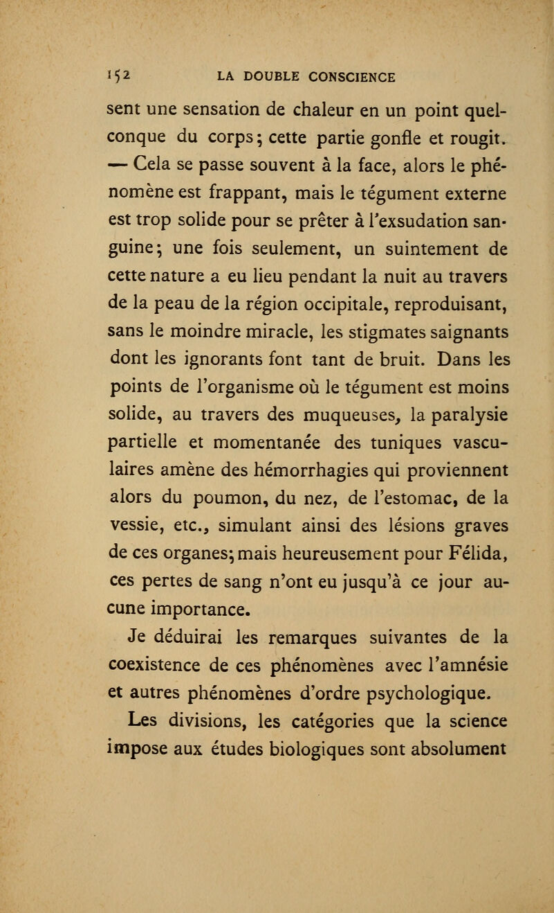 sent une sensation de chaleur en un point quel- conque du corps; cette partie gonfle et rougit. — Cela se passe souvent à la face, alors le phé- nomène est frappant, mais le tégument externe est trop solide pour se prêter à l'exsudation san- guine; une fois seulement, un suintement de cette nature a eu lieu pendant la nuit au travers de la peau de la région occipitale, reproduisant, sans le moindre miracle, les stigmates saignants dont les ignorants font tant de bruit. Dans les points de l'organisme où le tégument est moins solide, au travers des muqueuses, la paralysie partielle et momentanée des tuniques vascu- laires amène des hémorrhagies qui proviennent alors du poumon, du nez, de l'estomac, de la vessie, etc., simulant ainsi des lésions graves de ces organes; mais heureusement pour Félida, ces pertes de sang n'ont eu jusqu'à ce jour au- cune importance. Je déduirai les remarques suivantes de la coexistence de ces phénomènes avec l'amnésie et autres phénomènes d'ordre psychologique. Les divisions, les catégories que la science impose aux études biologiques sont absolument