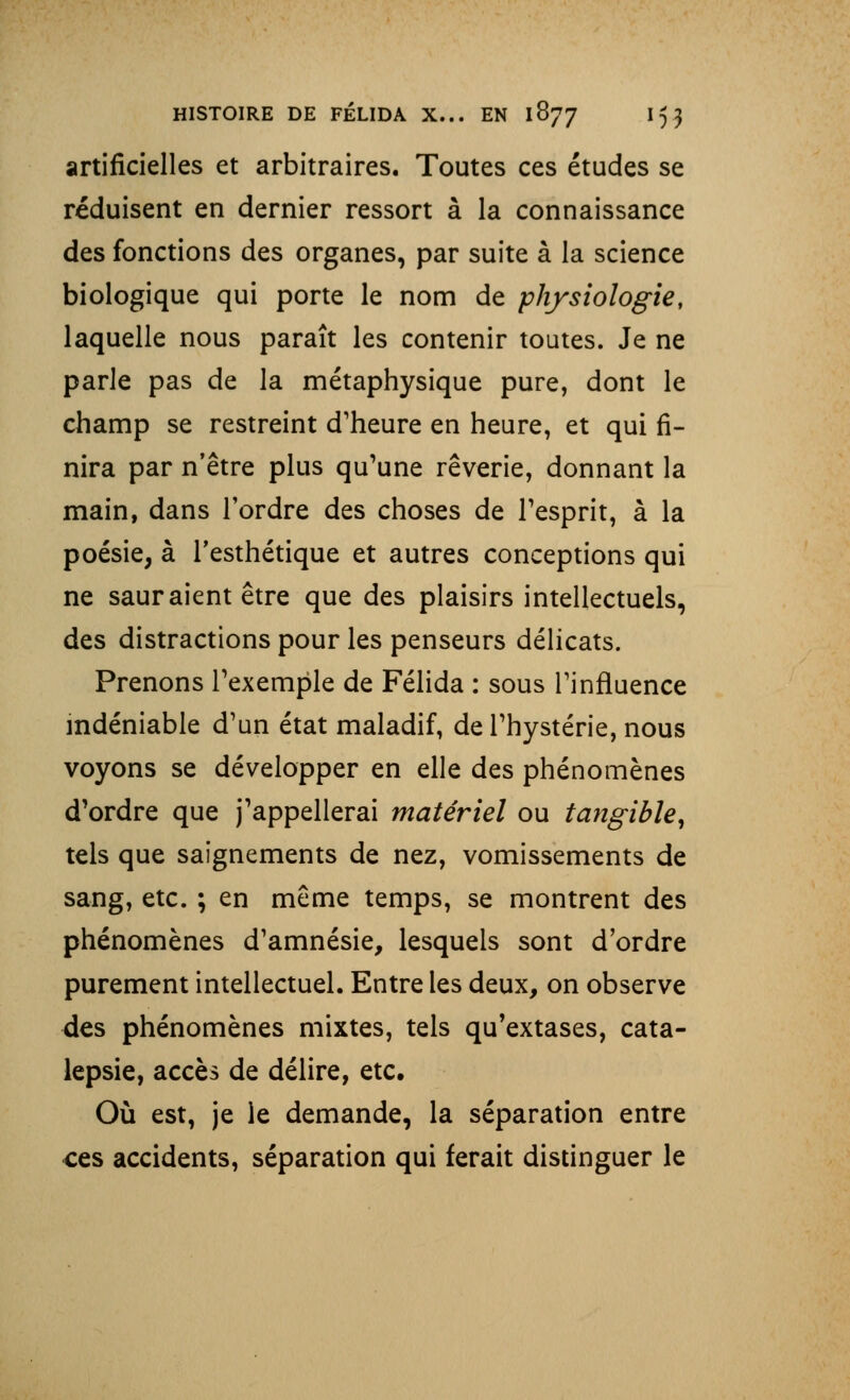 artificielles et arbitraires. Toutes ces études se réduisent en dernier ressort à la connaissance des fonctions des organes, par suite à la science biologique qui porte le nom de physiologie, laquelle nous paraît les contenir toutes. Je ne parle pas de la métaphysique pure, dont le champ se restreint d'heure en heure, et qui fi- nira par n'être plus qu'une rêverie, donnant la main, dans l'ordre des choses de l'esprit, à la poésie, à l'esthétique et autres conceptions qui ne sauraient être que des plaisirs intellectuels, des distractions pour les penseurs délicats. Prenons l'exemple de Félida : sous l'influence indéniable d'un état maladif, de l'hystérie, nous voyons se développer en elle des phénomènes d'ordre que j'appellerai matériel ou tangible, tels que saignements de nez, vomissements de sang, etc. ; en même temps, se montrent des phénomènes d'amnésie, lesquels sont d'ordre purement intellectuel. Entre les deux, on observe des phénomènes mixtes, tels qu'extases, cata- lepsie, accès de délire, etc. Où est, je le demande, la séparation entre ces accidents, séparation qui ferait distinguer le