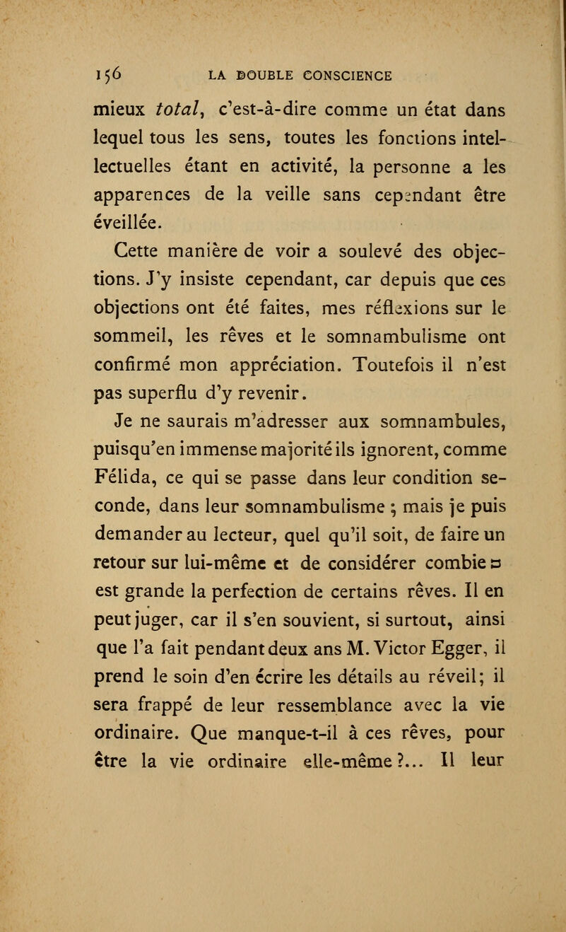 mieux total, c'est-à-dire comme un état dans lequel tous les sens, toutes les fonctions intel- lectuelles étant en activité, la personne a les apparences de la veille sans cependant être éveillée. Cette manière de voir a soulevé des objec- tions. J'y insiste cependant, car depuis que ces objections ont été faites, mes réflexions sur le sommeil, les rêves et le somnambulisme ont confirmé mon appréciation. Toutefois il n'est pas superflu d'y revenir. Je ne saurais m'adresser aux somnambules, puisqu'en immense majorité ils ignorent, comme Félida, ce qui se passe dans leur condition se- conde, dans leur somnambulisme ; mais je puis demander au lecteur, quel qu'il soit, de faire un retour sur lui-même et de considérer combie a est grande la perfection de certains rêves. Il en peut juger, car il s'en souvient, si surtout, ainsi que l'a fait pendant deux ans M.Victor Egger, il prend le soin d'en écrire les détails au réveil; il sera frappé de leur ressemblance avec la vie ordinaire. Que manque-t-il à ces rêves, pour être la vie ordinaire elle-même?... Il leur