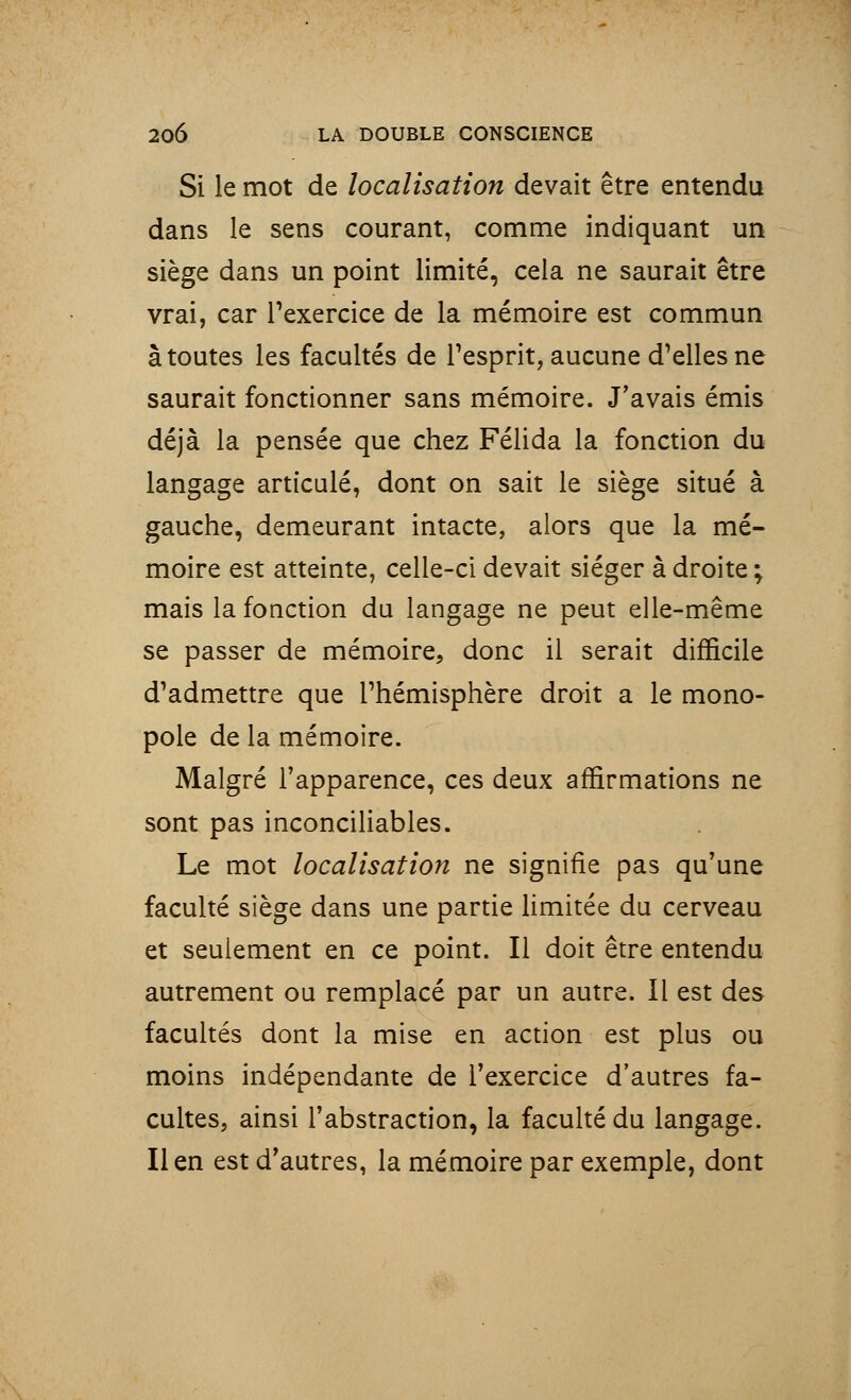 Si le mot de localisation devait être entendu dans le sens courant, comme indiquant un siège dans un point limité, cela ne saurait être vrai, car l'exercice de la mémoire est commun à toutes les facultés de l'esprit, aucune d'elles ne saurait fonctionner sans mémoire. J'avais émis déjà la pensée que chez Félida la fonction du langage articulé, dont on sait le siège situé à gauche, demeurant intacte, alors que la mé- moire est atteinte, celle-ci devait siéger à droite ; mais la fonction du langage ne peut elle-même se passer de mémoire, donc il serait difficile d'admettre que l'hémisphère droit a le mono- pole de la mémoire. Malgré l'apparence, ces deux affirmations ne sont pas inconciliables. Le mot localisation ne signifie pas qu'une faculté siège dans une partie limitée du cerveau et seulement en ce point. Il doit être entendu autrement ou remplacé par un autre. Il est des facultés dont la mise en action est plus ou moins indépendante de l'exercice d'autres fa- cultes, ainsi l'abstraction, la faculté du langage, lien est d'autres, la mémoire par exemple, dont