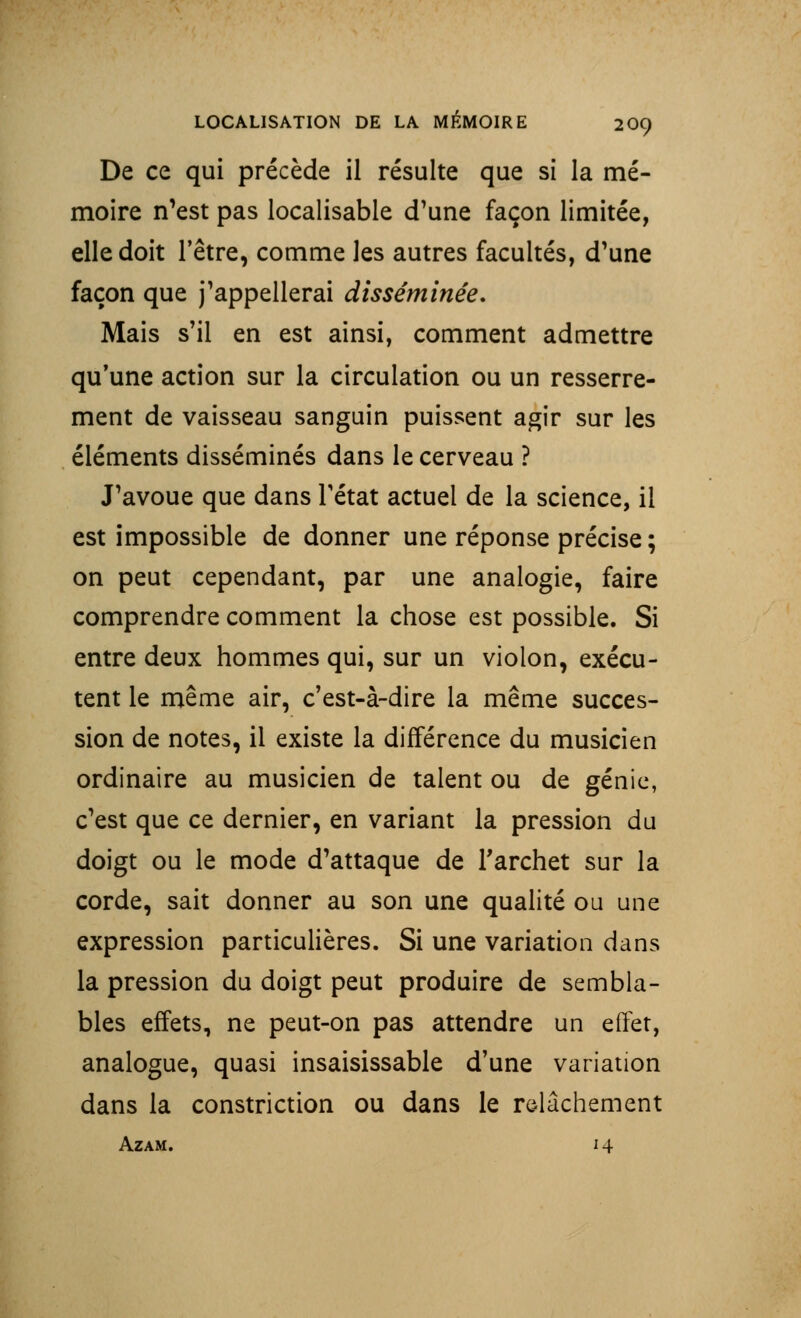 De ce qui précède il résulte que si la mé- moire n'est pas localisable d'une façon limitée, elle doit l'être, comme les autres facultés, d'une façon que j'appellerai disséminée. Mais s'il en est ainsi, comment admettre qu'une action sur la circulation ou un resserre- ment de vaisseau sanguin puissent agir sur les éléments disséminés dans le cerveau ? J'avoue que dans l'état actuel de la science, il est impossible de donner une réponse précise ; on peut cependant, par une analogie, faire comprendre comment la chose est possible. Si entre deux hommes qui, sur un violon, exécu- tent le même air, c'est-à-dire la même succes- sion de notes, il existe la différence du musicien ordinaire au musicien de talent ou de génie, c'est que ce dernier, en variant la pression du doigt ou le mode d'attaque de l'archet sur la corde, sait donner au son une qualité ou une expression particulières. Si une variation dans la pression du doigt peut produire de sembla- bles effets, ne peut-on pas attendre un effet, analogue, quasi insaisissable d'une variation dans la constriction ou dans le relâchement Azam. 14