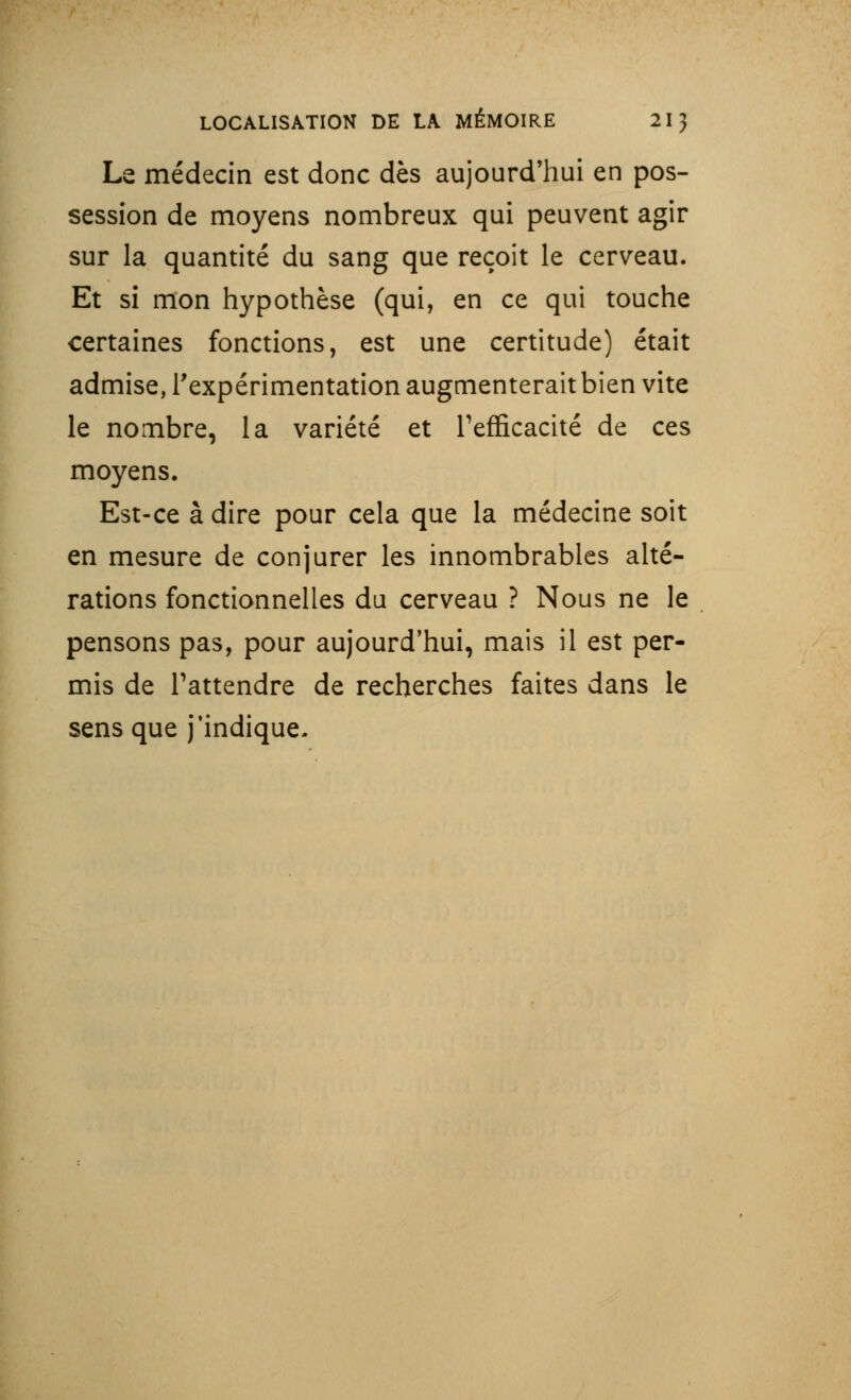 Le médecin est donc dès aujourd'hui en pos- session de moyens nombreux qui peuvent agir sur la quantité du sang que reçoit le cerveau. Et si mon hypothèse (qui, en ce qui touche certaines fonctions, est une certitude) était admise, l'expérimentation augmenterait bien vite le nombre, la variété et Tenicacité de ces moyens. Est-ce à dire pour cela que la médecine soit en mesure de conjurer les innombrables alté- rations fonctionnelles du cerveau ? Nous ne le pensons pas, pour aujourd'hui, mais il est per- mis de l'attendre de recherches faites dans le sens que j'indique.