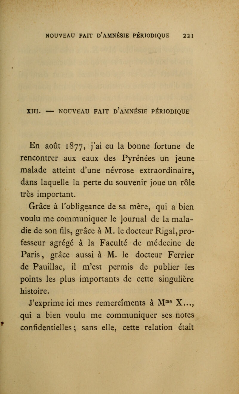 XIII. — NOUVEAU FAIT D'AMNÉSIE PÉRIODIQUE En août 1877, j'ai eu la bonne fortune de rencontrer aux eaux des Pyrénées un jeune malade atteint d'une névrose extraordinaire, dans laquelle la perte du souvenir joue un rôle très important. Grâce à l'obligeance de sa mère, qui a bien voulu me communiquer le journal de la mala- die de son fils, grâce à M. le docteur Rigal, pro- fesseur agrégé à la Faculté de médecine de Paris, grâce aussi à M. le docteur Ferrier de Pauillac, il m'est permis de publier les points les plus importants de cette singulière histoire. J'exprime ici mes remercîments à Mme X..., qui a bien voulu me communiquer ses notes confidentielles ; sans elle, cette relation était