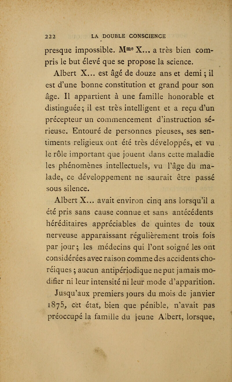 presque impossible. MmeX... a très bien com- pris le but élevé que se propose la science. Albert X... est âgé de douze ans et demi ; il est d'une bonne constitution et grand pour son âge. Il appartient à une famille honorable et distinguée; il est très intelligent et a reçu d'un précepteur un commencement d'instruction sé- rieuse. Entouré de personnes pieuses, ses sen- timents religieux ont été très développés, et vu le rôle important que jouent dans cette maladie les phénomènes intellectuels, vu l'âge du ma- lade, ce développement ne saurait être passé sous silence. Albert X... avait environ cinq ans lorsqu'il a été pris sans cause connue et sans antécédents héréditaires appréciables de quintes de toux nerveuse apparaissant régulièrement trois fois par jour; les médecins qui Pont soigné les ont considérées avec raison comme des accidents cho- réiques ; aucun antipériodique ne put jamais mo- difier ni leur intensité ni leur mode d'apparition. Jusqu'aux premiers jours du mois de janvier 1875, cet état, bien que pénible, n'avait pas préoccupé la famille du jeune Albert, lorsque,