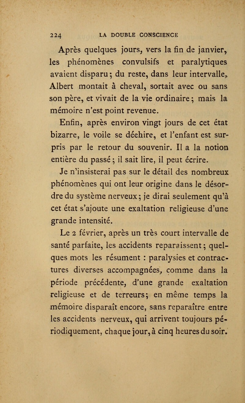 Après quelques jours, vers la fin de janvier, les phénomènes convulsifs et paralytiques avaient disparu ; du reste, dans leur intervalle, Albert montait à cheval, sortait avec ou sans son père, et vivait de la vie ordinaire ; mais la mémoire n'est point revenue. Enfin, après environ vingt jours de cet état bizarre, le voile se déehire, et l'enfant est sur- pris par le retour du souvenir. Il a la notion entière du passé ; il sait lire, il peut écrire. Je n'insisterai pas sur le détail des nombreux phénomènes qui ont leur origine dans le désor- dre du système nerveux; je dirai seulement qu'à cet état s'ajoute une exaltation religieuse d'une grande intensité. Le 2 février, après un très court intervalle de santé parfaite, les accidents reparaissent ; quel- ques mots les résument : paralysies et contrac- tures diverses accompagnées, comme dans la période précédente, d'une grande exaltation religieuse et de terreurs; en même temps la mémoire disparaît encore, sans reparaître entre les accidents nerveux, qui arrivent toujours pé- riodiquement, chaque jour, à cinq heures du soir.
