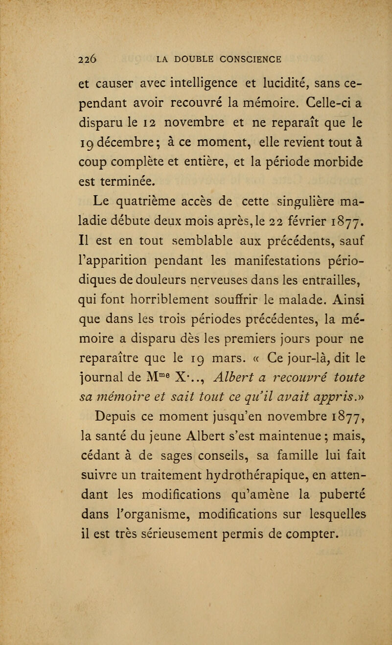 et causer avec intelligence et lucidité, sans ce- pendant avoir recouvré la mémoire. Celle-ci a disparu le 12 novembre et ne reparaît que le 19décembre; à ce moment, elle revient tout à coup complète et entière, et la période morbide est terminée. Le quatrième accès de cette singulière ma- ladie débute deux mois après, le 22 février 1877. Il est en tout semblable aux précédents, sauf l'apparition pendant les manifestations pério- diques de douleurs nerveuses dans les entrailles, qui font horriblement souffrir le malade. Ainsi que dans les trois périodes précédentes, la mé- moire a disparu dès les premiers jours pour ne reparaître que le 19 mars. « Ce jour-là, dit le journal de Mme X*.., Albert a recouvré toute sa mémoire et sait tout ce qu'il avait appris.» Depuis ce moment jusqu'en novembre 1877, la santé du jeune Albert s'est maintenue ; mais, cédant à de sages conseils, sa famille lui fait suivre un traitement hydrothérapique, en atten- dant les modifications qu'amène la puberté dans l'organisme, modifications sur lesquelles il est très sérieusement permis de compter.