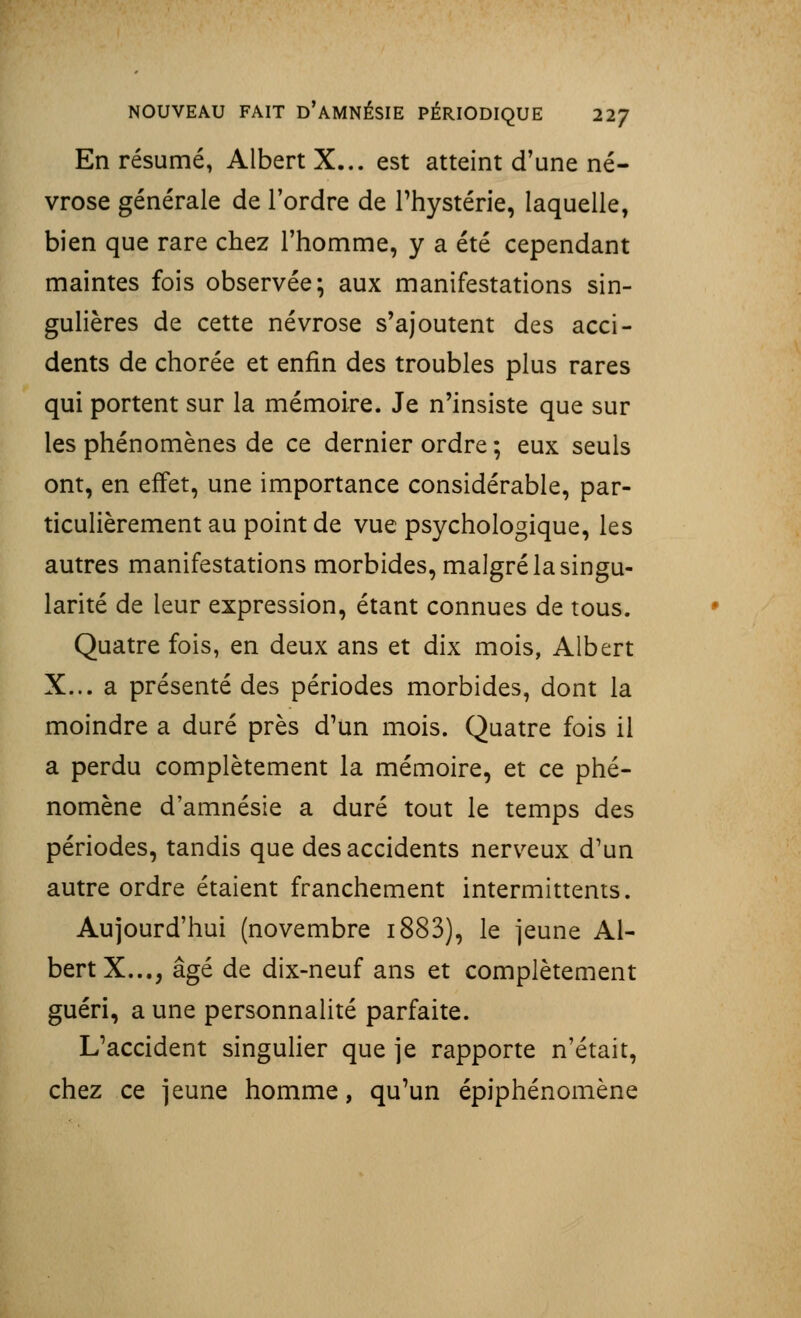 En résumé, Albert X... est atteint d'une né- vrose générale de l'ordre de l'hystérie, laquelle, bien que rare chez l'homme, y a été cependant maintes fois observée; aux manifestations sin- gulières de cette névrose s'ajoutent des acci- dents de chorée et enfin des troubles plus rares qui portent sur la mémoire. Je n'insiste que sur les phénomènes de ce dernier ordre ; eux seuls ont, en effet, une importance considérable, par- ticulièrement au point de vue psychologique, les autres manifestations morbides, malgré la singu- larité de leur expression, étant connues de tous. Quatre fois, en deux ans et dix mois, Albert X... a présenté des périodes morbides, dont la moindre a duré près d'un mois. Quatre fois il a perdu complètement la mémoire, et ce phé- nomène d'amnésie a duré tout le temps des périodes, tandis que des accidents nerveux d'un autre ordre étaient franchement intermittents. Aujourd'hui (novembre i883), le jeune Al- bert X..., âgé de dix-neuf ans et complètement guéri, a une personnalité parfaite. L'accident singulier que je rapporte n'était, chez ce jeune homme, qu'un épiphénomène