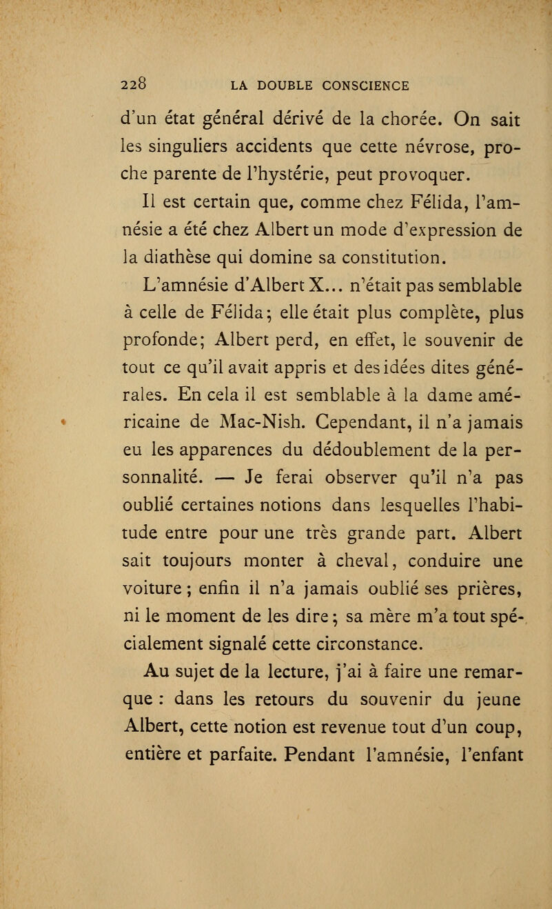 d'un état général dérivé de la chorée. On sait les singuliers accidents que cette névrose, pro- che parente de l'hystérie, peut provoquer. Il est certain que, comme chez Félida, l'am- nésie a été chez Albert un mode d'expression de la diathèse qui domine sa constitution. L'amnésie d'Albert X... n'était pas semblable à celle de Félida; elle était plus complète, plus profonde; Albert perd, en effet, le souvenir de tout ce qu'il avait appris et des idées dites géné- rales. En cela il est semblable à la dame amé- ricaine de Mac-Nish. Cependant, il n'a jamais eu les apparences du dédoublement de la per- sonnalité. — Je ferai observer qu'il n'a pas oublié certaines notions dans lesquelles l'habi- tude entre pour une très grande part. Albert sait toujours monter à cheval, conduire une voiture ; enfin il n'a jamais oublié ses prières, ni le moment de les dire ; sa mère m'a tout spé- cialement signalé cette circonstance. Au sujet de la lecture, j'ai à faire une remar- que : dans les retours du souvenir du jeune Albert, cette notion est revenue tout d'un coup, entière et parfaite. Pendant l'amnésie, l'enfant