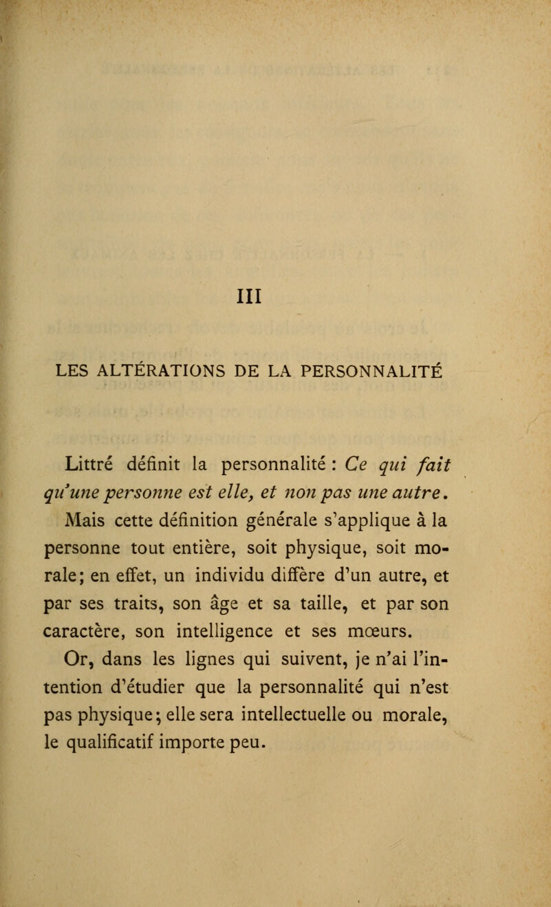 III LES ALTÉRATIONS DE LA PERSONNALITÉ Littré définit la personnalité : Ce qui fait qu'une personne est elle, et non pas une autre. Mais cette définition générale s'applique à la personne tout entière, soit physique, soit mo- rale; en effet, un individu diffère d'un autre, et par ses traits, son âge et sa taille, et par son caractère, son intelligence et ses mœurs. Or, dans les lignes qui suivent, je n'ai l'in- tention d'étudier que la personnalité qui n'est pas physique; elle sera intellectuelle ou morale, le qualificatif importe peu.