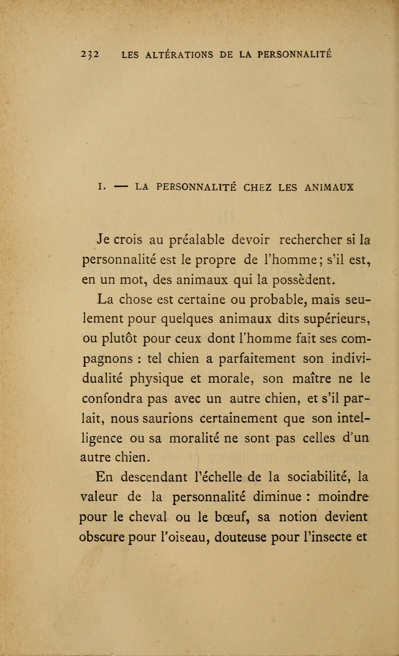 I. — LA PERSONNALITÉ CHEZ LES ANIMAUX Je crois au préalable devoir rechercher si la personnalité est le propre de l'homme ; s'il est, en un mot, des animaux qui la possèdent. La chose est certaine ou probable, mais seu- lement pour quelques animaux dits supérieurs, ou plutôt pour ceux dont l'homme fait ses com- pagnons : tel chien a parfaitement son indivi- dualité physique et morale, son maître ne le confondra pas avec un autre chien, et s'il par- lait, nous saurions certainement que son intel- ligence ou sa moralité ne sont pas celles d'un autre chien. En descendant l'échelle de la sociabilité, la valeur de la personnalité diminue : moindre pour le cheval ou le bœuf, sa notion devient obscure pour l'oiseau, douteuse pour l'insecte et