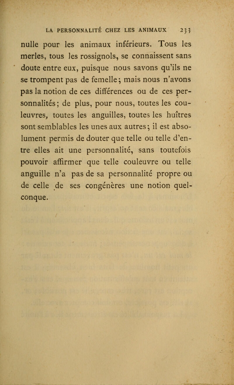 nulle pour les animaux inférieurs. Tous les merles, tous les rossignols, se connaissent sans cloute entre eux, puisque nous savons qu'ils ne se trompent pas de femelle; mais nous n'avons pas la notion de ces différences ou de ces per- sonnalités; de plus, pour nous, toutes les cou- leuvres, toutes les anguilles, toutes les huîtres sont semblables les unes aux autres-, il est abso- lument permis de douter que telle ou telle d'en- tre elles ait une personnalité, sans toutefois pouvoir affirmer que telle couleuvre ou telle anguille n'a pas de sa personnalité propre ou de celle de ses congénères une notion quel- conque.