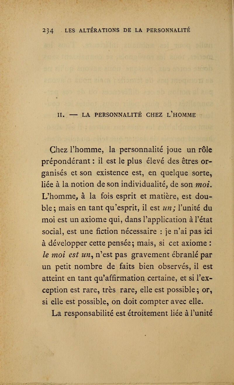 II. — LA PERSONNALITÉ CHEZ L1HOMME Chez l'homme, la personnalité joue un rôle prépondérant : il est le plus élevé des êtres or- ganisés et son existence est, en quelque sorte, liée à la notion de son individualité, de son moi. L'homme, à la fois esprit et matière, est dou- ble; mais en tant qu'esprit, il est un; l'unité du moi est un axiome qui, dans l'application à l'état social, est une fiction nécessaire : je n'ai pas ici à développer cette pensée; mais, si cet axiome : le moi est un, n'est pas gravement ébranlé par un petit nombre de faits bien observés, il est atteint en tant qu'affirmation certaine, et si l'ex- ception est rare, très rare, elle est possible ; or, si elle est possible, on doit compter avec elle. La responsabilité est étroitement liée à l'unité