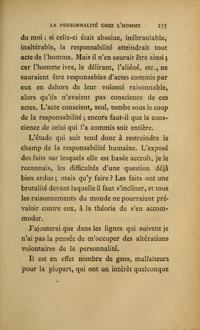 LA PERSONNALITÉ CHEZ L'HOMME 23$ du moi : si celle-ci était absolue, inébranlable, inaltérable, la responsabilité atteindrait tout acte de l'homme. Mais il n'en saurait être ainsi ; car l'homme ivre, le délirant, l'aliéné, etc., ne sauraient être responsables d'actes commis par eux en dehors de leur volonté raisonnable, alors qu'ils n'avaient pas conscience de ces actes. L'acte conscient, seul, tombe sous le coup de la responsabilité ; encore faut-il que la cons- cience de celui qui Ta commis soit entière. L'étude qui suit tend donc à restreindre le champ de la responsabilité humaine. L'exposé des faits sur lesquels elle est basée accroît, je le reconnais, les difficultés d'une question déjà bien ardue ; mais qu'y faire ? Les faits ont une brutalité devant laquelle il faut s'incliner, et tous les raisonnements du monde ne pourraient pré- valoir contre eux, à la théorie de s'en accom- moder. J'ajouterai que dans les lignes qui suivent je n'ai pas la pensée de m'occuper des altérations volontaires de la personnalité. Il est en effet nombre de gens, malfaiteurs pour la plupart, qui ont un intérêt quelconque