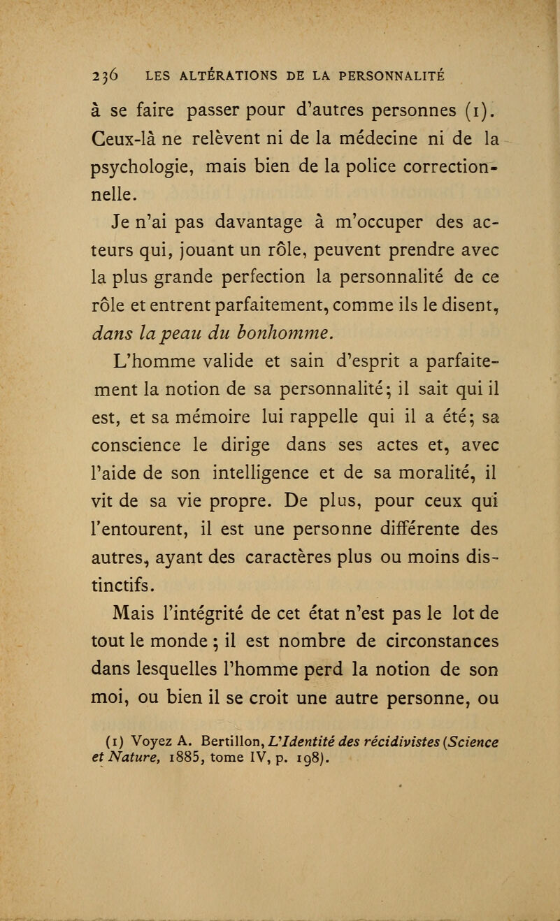 à se faire passer pour d'autres personnes (1). Ceux-là ne relèvent ni de la médecine ni de la psychologie, mais bien de la police correction- nelle. Je n'ai pas davantage à m'occuper des ac- teurs qui, jouant un rôle, peuvent prendre avec la plus grande perfection la personnalité de ce rôle et entrent parfaitement, comme ils le disent, dans la peau du bonhomme. L'homme valide et sain d'esprit a parfaite- ment la notion de sa personnalité; il sait qui il est, et sa mémoire lui rappelle qui il a été; sa conscience le dirige dans ses actes et, avec l'aide de son intelligence et de sa moralité, il vit de sa vie propre. De plus, pour ceux qui l'entourent, il est une personne différente des autres, ayant des caractères plus ou moins dis- tinctifs. Mais l'intégrité de cet état n'est pas le lot de tout le monde ; il est nombre de circonstances dans lesquelles l'homme perd la notion de son moi, ou bien il se croit une autre personne, ou (1) Voyez A. Bertillon, VIdentité des récidivistes (Science et Nature, i885, tome IV, p. 198).