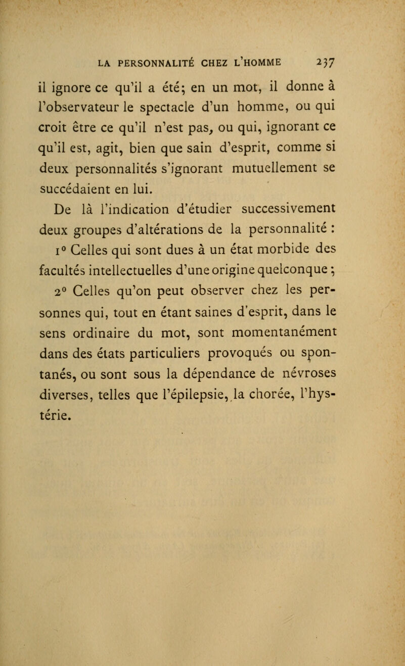 il ignore ce qu'il a été; en un mot, il donne à l'observateur le spectacle d'un homme, ou qui croit être ce qu'il n'est pas, ou qui, ignorant ce qu'il est, agit, bien que sain d'esprit, comme si deux personnalités s'ignorant mutuellement se succédaient en lui. De là l'indication d'étudier successivement deux groupes d'altérations de la personnalité : i° Celles qui sont dues à un état morbide des facultés intellectuelles d'une origine quelconque ; 2° Celles qu'on peut observer chez les per- sonnes qui, tout en étant saines d'esprit, dans le sens ordinaire du mot, sont momentanément dans des états particuliers provoqués ou spon- tanés, ou sont sous la dépendance de névroses diverses, telles que l'épilepsie, la chorée, l'hys- térie.