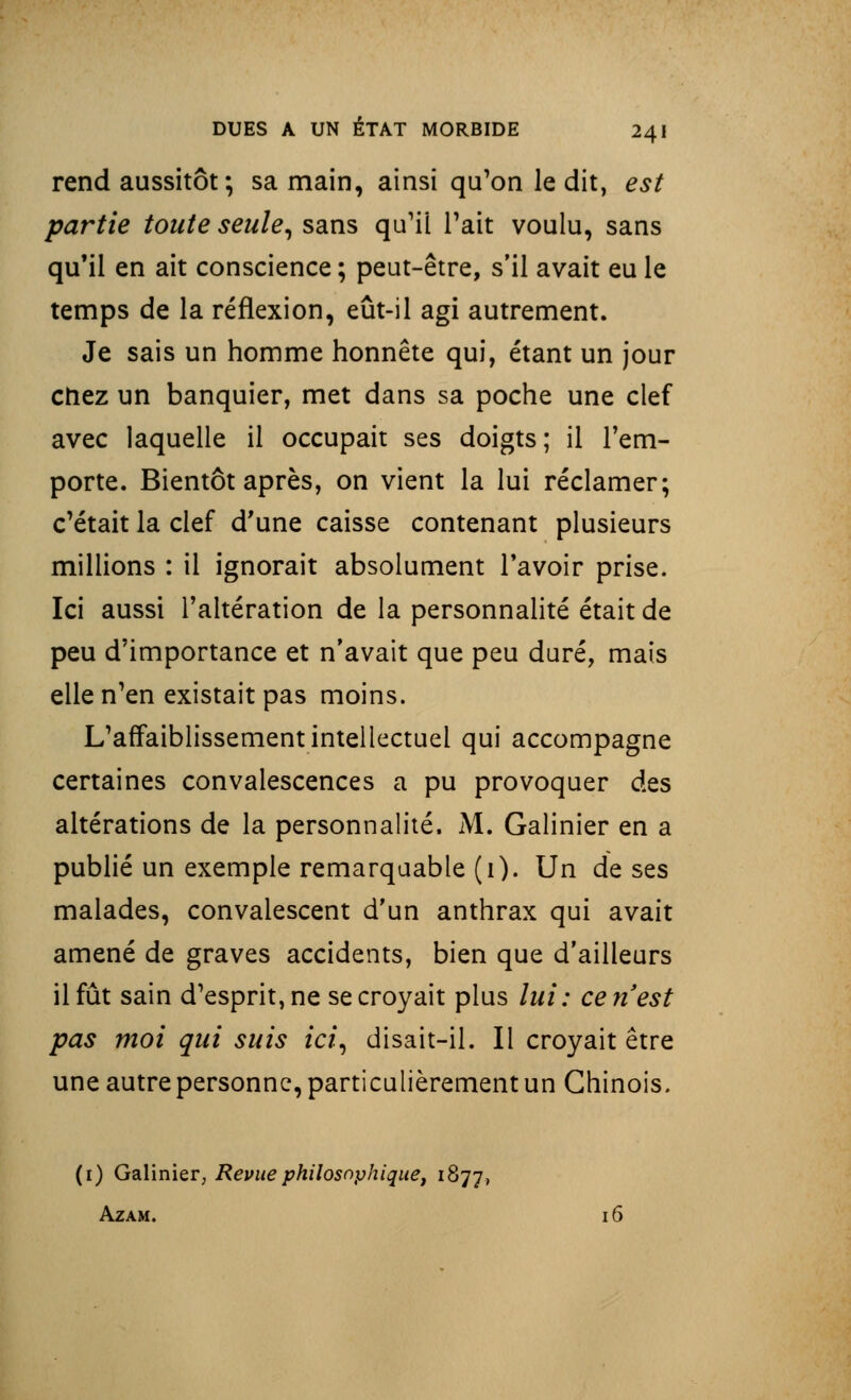 rend aussitôt; sa main, ainsi qu'on le dit, est partie toute seule, sans qu'il Tait voulu, sans qu'il en ait conscience ; peut-être, s'il avait eu le temps de la réflexion, eût-il agi autrement. Je sais un homme honnête qui, étant un jour ctiez un banquier, met dans sa poche une clef avec laquelle il occupait ses doigts; il l'em- porte. Bientôt après, on vient la lui réclamer; c'était la clef d'une caisse contenant plusieurs millions : il ignorait absolument l'avoir prise. Ici aussi l'altération de la personnalité était de peu d'importance et n'avait que peu duré, mais elle n'en existait pas moins. L'affaiblissement intellectuel qui accompagne certaines convalescences a pu provoquer des altérations de la personnalité. M. Galinier en a publié un exemple remarquable (i). Un de ses malades, convalescent d'un anthrax qui avait amené de graves accidents, bien que d'ailleurs il fût sain d'esprit, ne se croyait plus lui: ce n'est pas moi qui suis ici, disait-il. Il croyait être une autre personne, particulièrement un Chinois. (1) Galinier, Revue philosophique, 1877, Azam. 16
