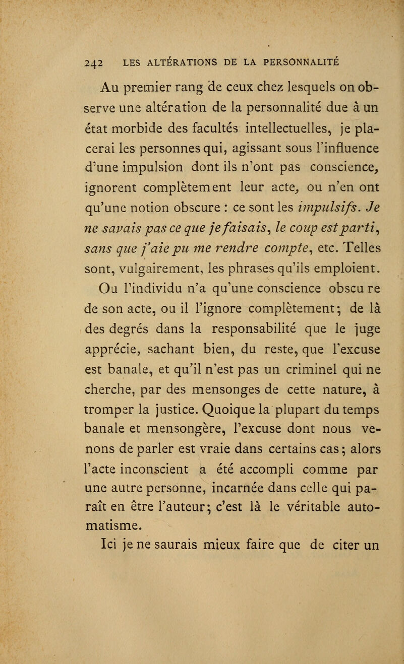 Au premier rang de ceux chez lesquels on ob- serve une altération de la personnalité due à un état morbide des facultés intellectuelles, je pla- cerai les personnes qui, agissant sous l'influence d'une impulsion dont ils n'ont pas conscience, ignorent complètement leur acte, ou n'en ont qu'une notion obscure : ce sont les impulsifs. Je ne savais pas ce que je faisais, le coup est parti, sans que j'aie pu me rendre compte, etc. Telles sont, vulgairement, les phrases qu'ils emploient. Ou l'individu n'a qu'une conscience obscu re de son acte, ou il l'ignore complètement; de là des degrés dans la responsabilité que le ]uge apprécie, sachant bien, du reste, que l'excuse est banale, et qu'il n'est pas un criminel qui ne cherche, par des mensonges de cette nature, à tromper la justice. Quoique la plupart du temps banale et mensongère, l'excuse dont nous ve- nons de parler est vraie dans certains cas ; alors l'acte inconscient a été accompli comme par une autre personne, incarnée dans celle qui pa- raît en être Fauteur; c'est là le véritable auto- matisme. Ici je ne saurais mieux faire que de citer un