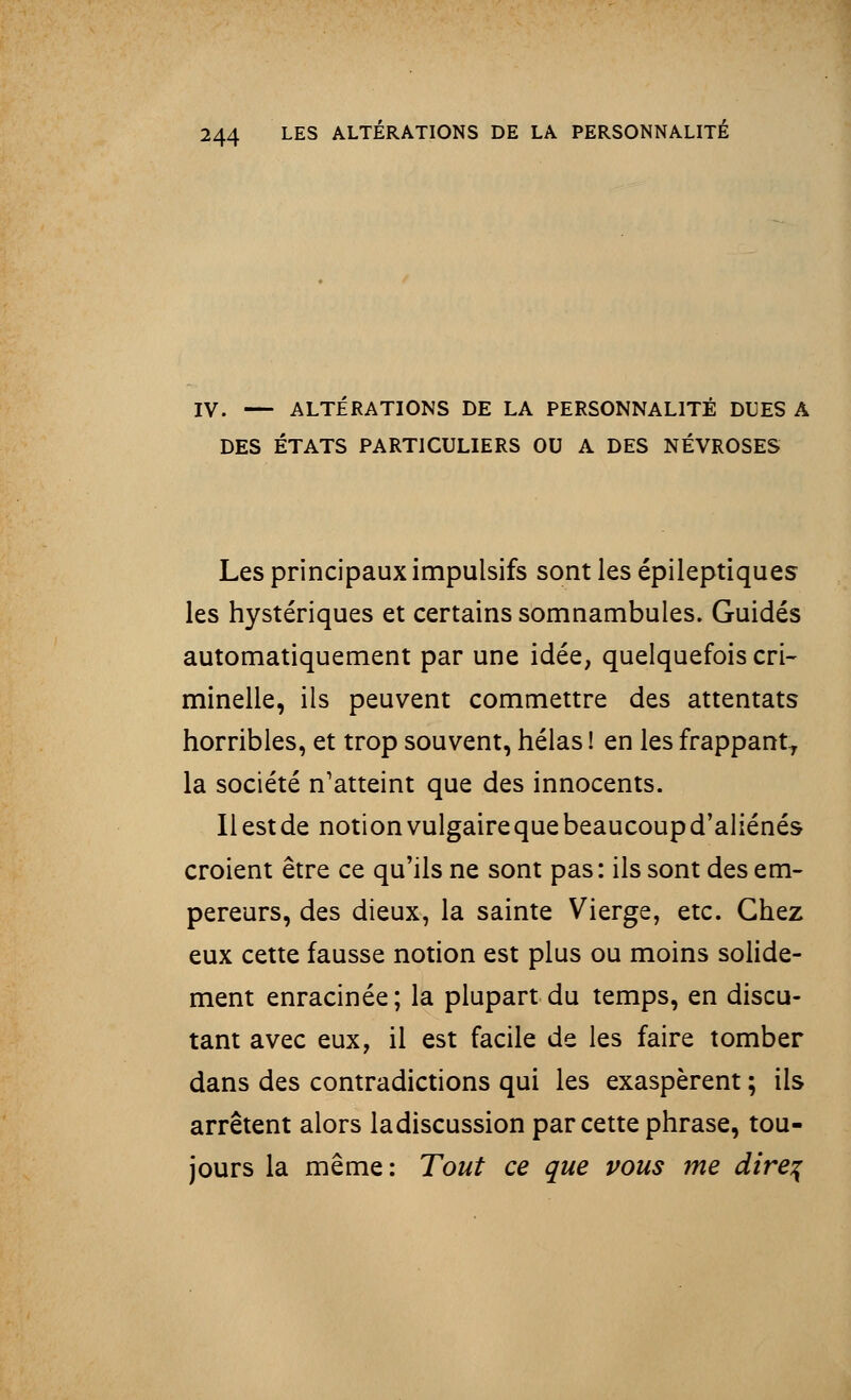IV. — ALTERATIONS DE LA PERSONNALITÉ DUES A DES ÉTATS PARTICULIERS OU A DES NÉVROSES Les principaux impulsifs sont les épileptiques les hystériques et certains somnambules. Guidés automatiquement par une idée, quelquefois cri- minelle, ils peuvent commettre des attentats horribles, et trop souvent, hélas ! en les frappant, la société n'atteint que des innocents. Il est de notion vulgaire que beaucoup d'aliénés croient être ce qu'ils ne sont pas: ils sont des em- pereurs, des dieux, la sainte Vierge, etc. Chez eux cette fausse notion est plus ou moins solide- ment enracinée; la plupart du temps, en discu- tant avec eux, il est facile de les faire tomber dans des contradictions qui les exaspèrent ; ils arrêtent alors ladiscussion par cette phrase, tou- jours la même: Tout ce que vous me dire%