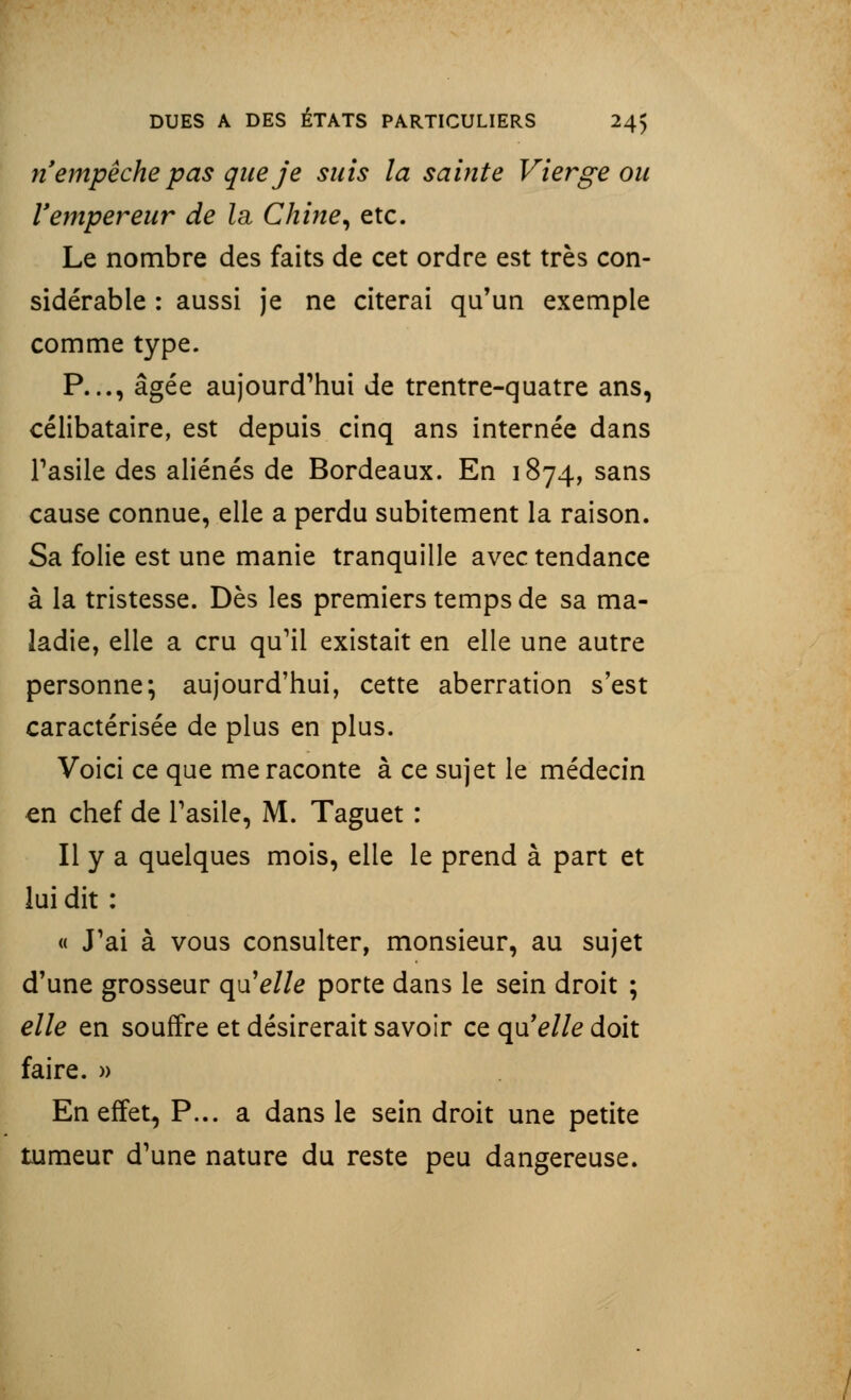 n'empêche pas que je suis la sainte Vierge ou Vempereur de la Chine, etc. Le nombre des faits de cet ordre est très con- sidérable : aussi je ne citerai qu'un exemple comme type. P..., âgée aujourd'hui de trentre-quatre ans, célibataire, est depuis cinq ans internée dans l'asile des aliénés de Bordeaux. En 1874, sans cause connue, elle a perdu subitement la raison. Sa folie est une manie tranquille avec tendance à la tristesse. Dès les premiers temps de sa ma- ladie, elle a cru qu'il existait en elle une autre personne; aujourd'hui, cette aberration s'est caractérisée de plus en plus. Voici ce que me raconte à ce sujet le médecin en chef de l'asile, M. Taguet : Il y a quelques mois, elle le prend à part et lui dit : « J'ai à vous consulter, monsieur, au sujet d'une grosseur quelle porte dans le sein droit ; elle en souffre et désirerait savoir ce qu'elle doit faire. » En effet, P... a dans le sein droit une petite tumeur d'une nature du reste peu dangereuse.