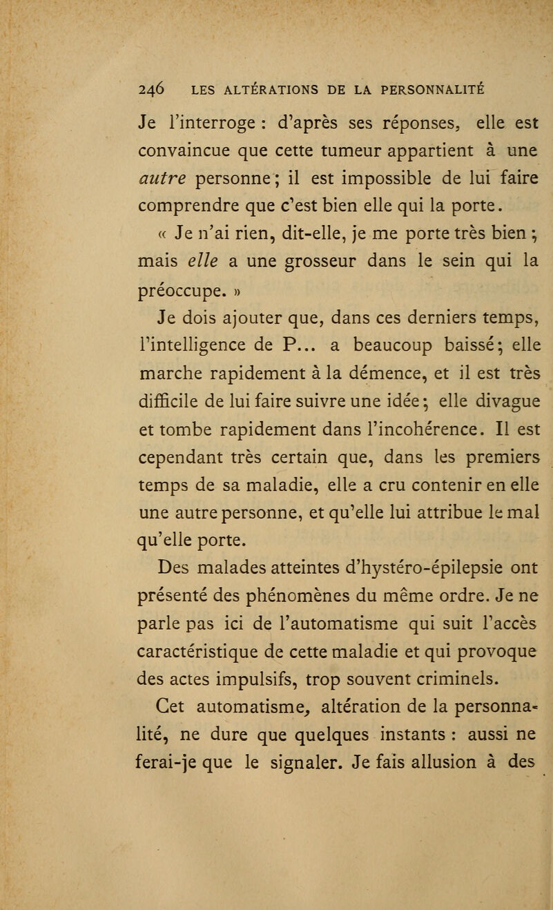 Je l'interroge : d'après ses réponses, elle est convaincue que cette tumeur appartient à une autre personne; il est impossible de lui faire comprendre que c'est bien elle qui la porte. « Je n'ai rien, dit-elle, je me porte très bien ; mais elle a une grosseur dans le sein qui la préoccupe. » Je dois ajouter que, dans ces derniers temps, l'intelligence de P... a beaucoup baissé; elle marche rapidement à la démence, et il est très difficile de lui faire suivre une idée ; elle divague et tombe rapidement dans l'incohérence. Il est cependant très certain que, dans les premiers temps de sa maladie, elle a cru contenir en elle une autre personne, et qu'elle lui attribue le mal qu'elle porte. Des malades atteintes d'hystéro-épilepsie ont présenté des phénomènes du même ordre. Je ne parle pas ici de l'automatisme qui suit l'accès caractéristique de cette maladie et qui provoque des actes impulsifs, trop souvent criminels. Cet automatisme, altération de la personna- lité, ne dure que quelques instants : aussi ne ferai-je que le signaler. Je fais allusion à des