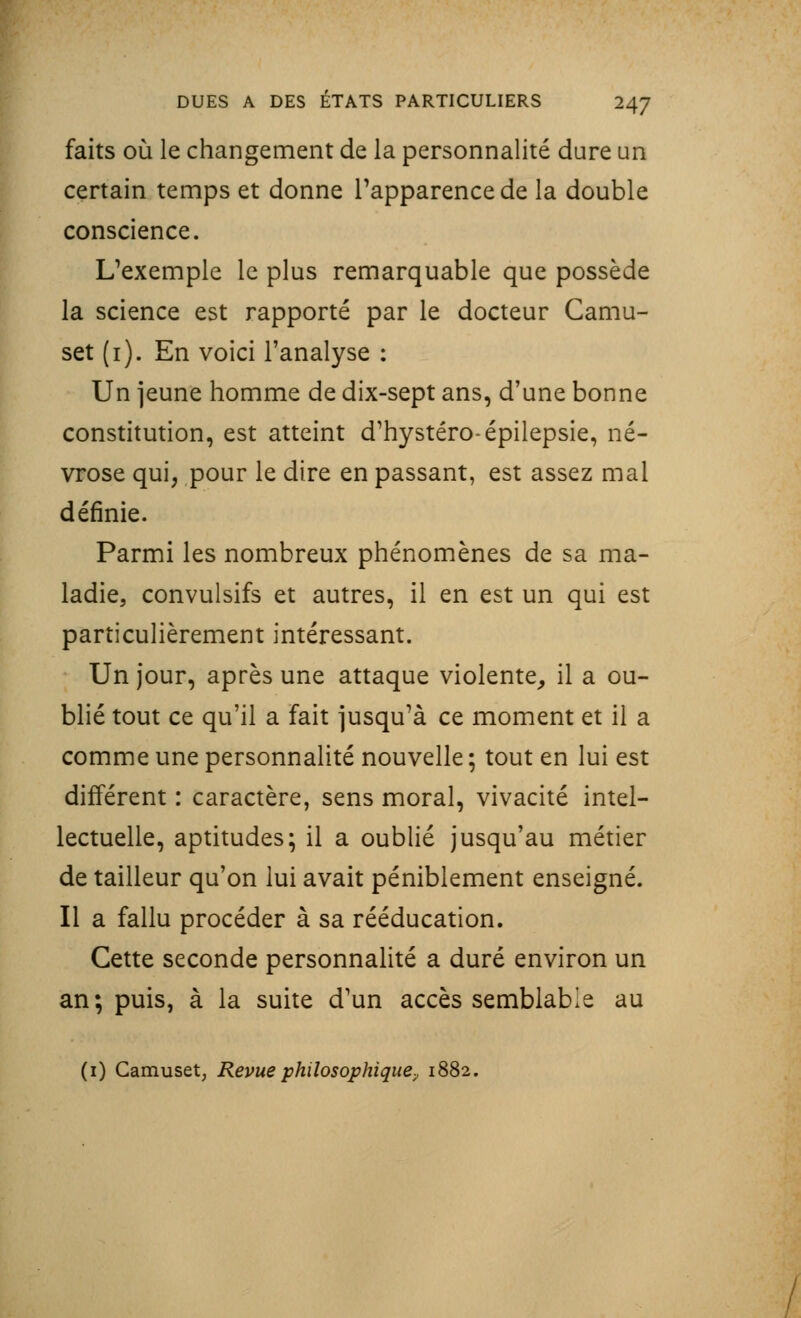 faits où le changement de la personnalité dure un certain temps et donne l'apparence de la double conscience. L'exemple le plus remarquable que possède la science est rapporté par le docteur Camu- set (1). En voici l'analyse : Un jeune homme de dix-sept ans, d'une bonne constitution, est atteint d'hystéro-épilepsie, né- vrose qui, pour le dire en passant, est assez mal définie. Parmi les nombreux phénomènes de sa ma- ladie, convulsifs et autres, il en est un qui est particulièrement intéressant. Un jour, après une attaque violente, il a ou- blié tout ce qu'il a fait jusqu'à ce moment et il a comme une personnalité nouvelle ; tout en lui est différent : caractère, sens moral, vivacité intel- lectuelle, aptitudes; il a oublié jusqu'au métier de tailleur qu'on lui avait péniblement enseigné. Il a fallu procéder à sa rééducation. Cette seconde personnalité a duré environ un an; puis, à la suite d'un accès semblable au (1) Camuset, Revue philosophique, 1882.