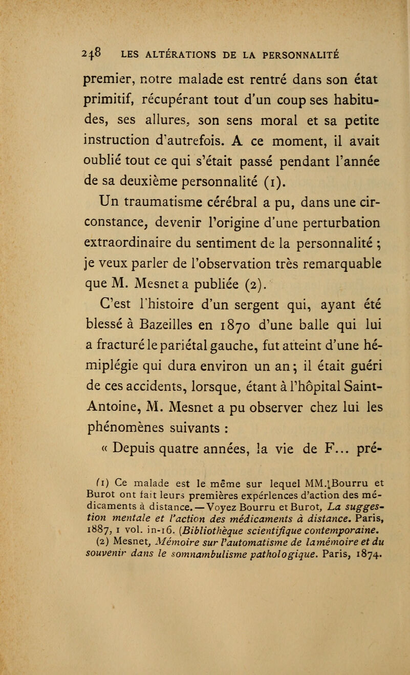 premier, notre malade est rentré dans son état primitif, récupérant tout d'un coup ses habitu- des, ses allures, son sens moral et sa petite instruction d'autrefois. A ce moment, il avait oublié tout ce qui s'était passé pendant l'année de sa deuxième personnalité (i). Un traumatisme cérébral a pu, dans une cir- constance, devenir l'origine d'une perturbation extraordinaire du sentiment de la personnalité ; je veux parler de l'observation très remarquable que M. Mesneta publiée (2). C'est l'histoire d'un sergent qui, ayant été blessé à Bazeilles en 1870 d'une balle qui lui a fracturé le pariétal gauche, fut atteint d'une hé- miplégie qui dura environ un an; il était guéri de ces accidents, lorsque, étant à l'hôpital Saint- Antoine, M. Mesnet a pu observer chez lui les phénomènes suivants : « Depuis quatre années, la vie de F... pré- (1) Ce malade est le même sur lequel MM^Bourru et Burot ont fait leurs premières expériences d'action des mé- dicaments à distance. —Voyez Bourru et Burot, La sugges- tion mentale et l'action des médicaments à distance. Paris, 1887, 1 vol. in-16. [Bibliothèque scientifique contemporaine. (2) Mesnet, Mémoire sur Vautomatisme de lamémoire et du souvenir dans le somnambulisme pathologique. Paris, 1874.