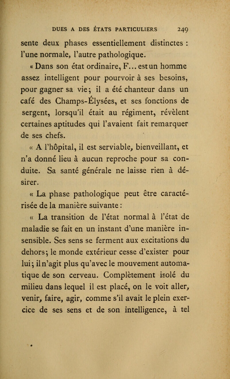 sente deux phases essentiellement distinctes : l'une normale, l'autre pathologique. « Dans son état ordinaire, F... est un homme assez intelligent pour pourvoir à ses besoins, pour gagner sa vie; il a été chanteur dans un café des Champs-Elysées, et ses fonctions de sergent, lorsqu'il était au régiment, révèlent certaines aptitudes qui l'avaient fait remarquer de ses chefs. « A l'hôpital, il est serviable, bienveillant, et n'a donné lieu à aucun reproche pour sa con- duite. Sa santé générale ne laisse rien à dé- sirer. « La phase pathologique peut être caracté- risée de la manière suivante : « La transition de l'état normal à l'état de maladie se fait en un instant d'une manière in- sensible. Ses sens se ferment aux excitations du dehors-, le monde extérieur cesse d'exister pour lui; il n'agit plus qu'avec le mouvement automa- tique de son cerveau. Complètement isolé du milieu dans lequel il est placé, on le voit aller, venir, faire, agir, comme s'il avait le plein exer- cice de ses sens et de son intelligence, à tel