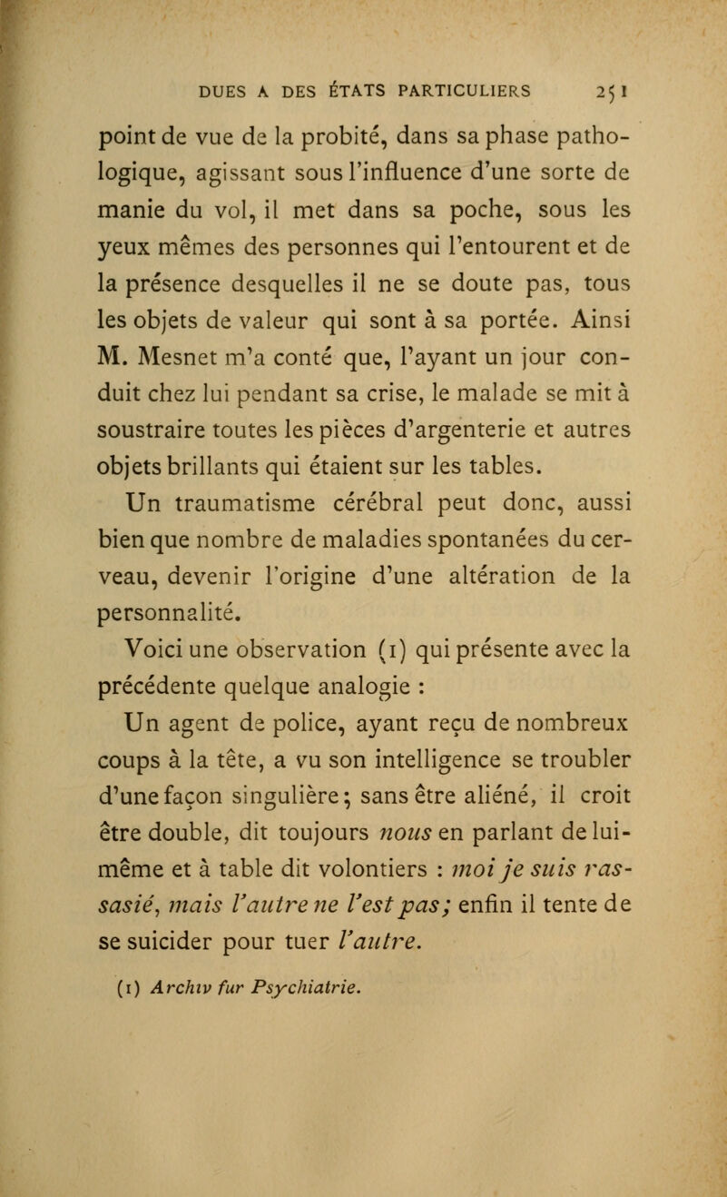 point de vue de la probité, dans sa phase patho- logique, agissant sous l'influence d'une sorte de manie du vol, il met dans sa poche, sous les yeux mêmes des personnes qui l'entourent et de la présence desquelles il ne se doute pas, tous les objets de valeur qui sont à sa portée. Ainsi M. Mesnet m'a conté que, Payant un jour con- duit chez lui pendant sa crise, le malade se mit à soustraire toutes les pièces d'argenterie et autres objets brillants qui étaient sur les tables. Un traumatisme cérébral peut donc, aussi bien que nombre de maladies spontanées du cer- veau, devenir l'origine d'une altération de la personnalité. Voici une observation (i) qui présente avec la précédente quelque analogie : Un agent de police, ayant reçu de nombreux coups à la tête, a vu son intelligence se troubler d'une façon singulière; sans être aliéné, il croit être double, dit toujours nous tn parlant de lui- même et à table dit volontiers : moi je suis ras- sasié, mais l'autre ne l'est pas; enfin il tente de se suicider pour tuer l'autre. (1) Archiv fur Psychiatrie.