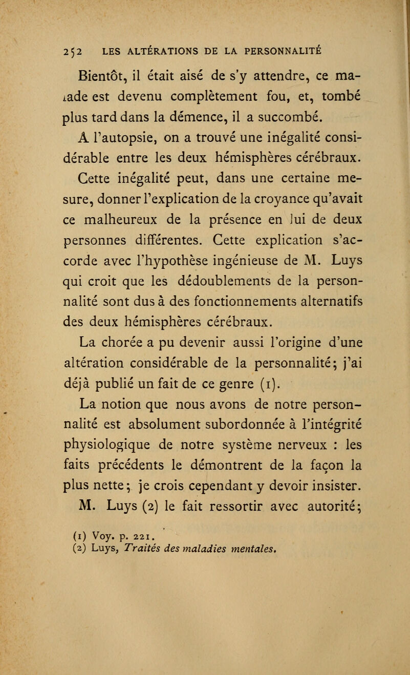 Bientôt, il était aisé de s'y attendre, ce ma- lade est devenu complètement fou, et, tombé plus tard dans la démence, il a succombé. A l'autopsie, on a trouvé une inégalité consi- dérable entre les deux hémisphères cérébraux. Cette inégalité peut, dans une certaine me- sure, donner l'explication de la croyance qu'avait ce malheureux de la présence en lui de deux personnes différentes. Cette explication s'ac- corde avec l'hypothèse ingénieuse de M. Luys qui croit que les dédoublements de la person- nalité sont dus à des fonctionnements alternatifs des deux hémisphères cérébraux. La chorée a pu devenir aussi l'origine d'une altération considérable de la personnalité; j'ai déjà publié un fait de ce genre (1). La notion que nous avons de notre person- nalité est absolument subordonnée à l'intégrité physiologique de notre système nerveux : les faits précédents le démontrent de la façon la plus nette; je crois cependant y devoir insister. M. Luys (2) le fait ressortir avec autorité; (1) Voy. p. 221. (2) Luys, Traités des maladies mentales.