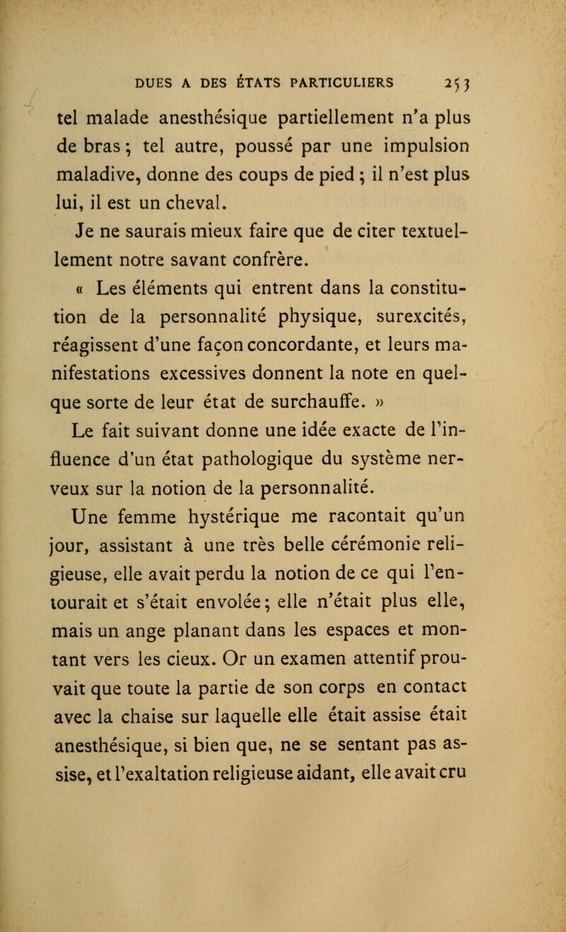 tel malade anesthésique partiellement n'a plus de bras -, tel autre, poussé par une impulsion maladive, donne des coups de pied ; il n'est plus lui, il est un cheval. Je ne saurais mieux faire que de citer textuel- lement notre savant confrère. « Les éléments qui entrent dans la constitu- tion de la personnalité physique, surexcités, réagissent d'une façon concordante, et leurs ma- nifestations excessives donnent la note en quel- que sorte de leur état de surchauffe. » Le fait suivant donne une idée exacte de l'in- fluence d'un état pathologique du système ner- veux sur la notion de la personnalité. Une femme hystérique me racontait qu'un jour, assistant à une très belle cérémonie reli- gieuse, elle avait perdu la notion de ce qui l'en- tourait et s'était envolée; elle n'était plus elle, mais un ange planant dans les espaces et mon- tant vers les cieux. Or un examen attentif prou- vait que toute la partie de son corps en contact avec la chaise sur laquelle elle était assise était anesthésique, si bien que, ne se sentant pas as- sise, et l'exaltation religieuse aidant, elle avait cru